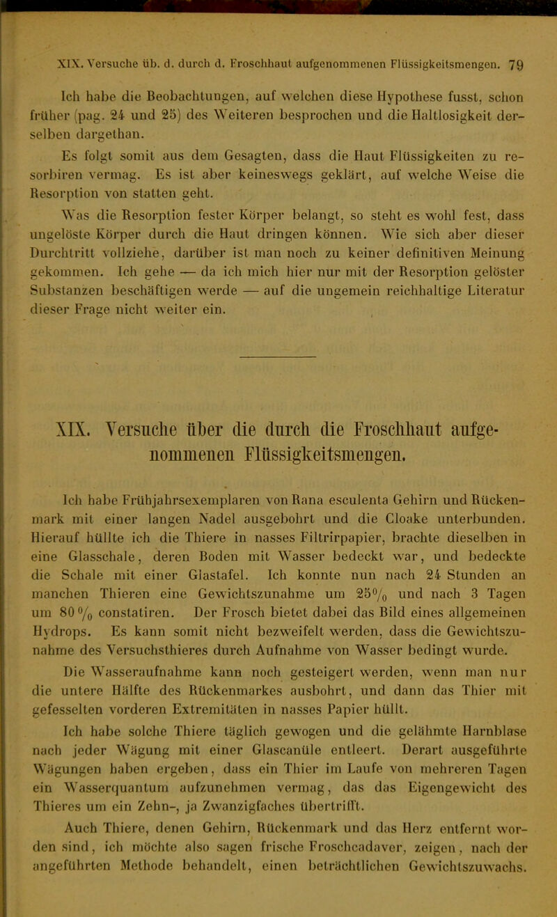 Ich habe die Beobachtungen, auf welchen diese Hypothese fusst, schon früher (pag. 24 und 25) des Weiteren besprochen und die Haltlosigkeit der- selben dargethan. Es folgt somit aus dem Gesagten, dass die Haut Flüssigkeiten zu re- sorbiren vermag. Es ist aber keineswegs geklärt, auf w^elche Weise die Resorption von statten geht. Was die Resorption fester Körper belangt, so steht es wohl fest, dass ungelöste Körper durch die Haut dringen können. Wie sich aber dieser Durchtritt vollziehe, darüber ist man noch zu keiner definitiven Meinung gekommen. Ich gehe — da ich mich hier nur mit der Resorption gelöster Substanzen beschäftigen w-erde — auf die ungemein reichhaltige Literatur dieser Frage nicht weiter ein. XIX. Yersuclie über die durch die Froscliliaiit aufge- nommenen Flüssigkeitsmengen. Ich habe Frühjahrsexemplaren vonRana esculenta Gehirn und Rücken- mark mit einer langen Nadel ausgebohrt und die Cloake unterbunden. Hierauf hüllte ich die Thiere in nasses Filtrirpapier, brachte dieselben in eine Glasschale, deren Boden mit Wasser bedeckt war, und bedeckte die Schale mit einer Glastafel. Ich konnte nun nach 24 Stunden an manchen Thieren eine Gewichtszunahme um 25% und nach 3 Tagen um 80% constatiren. Der Frosch bietet dabei das Bild eines allgemeinen Hydrops. Es kann somit nicht bezweifelt werden, dass die Gewichtszu- nahme des Versuchsthieres durch Aufnahme von Wasser bedingt wurde. Die Wasseraufnahme kann noch gesteigert werden, wenn man nur die untere Hälfte des Rückenmarkes ausbohrt, und dann das Thier mit gefesselten vorderen Extremitäten in nasses Papier hüllt. Ich habe solche Thiere täglich gewogen und die gelähmte Harnblase nach jeder Wägung mit einer Glascanüle entleert. Derart ausgeführte Wägungen haben ergeben, dass ein Thier im Laufe von mehreren Tagen ein Wasserquantum aufzunehmen vermag, das das Eigengewicht des Thieres um ein Zehn-, ja Zwanzigfaches übertrilTt. Auch Thiere, denen Gehirn, Rückenmark und das Herz entfernt wor- den sind, ich möchte also sagen frische Froschcadaver, zeigen, nach der angeführten Methode behandelt, einen beträchtlichen GeW'ichtszuwachs.