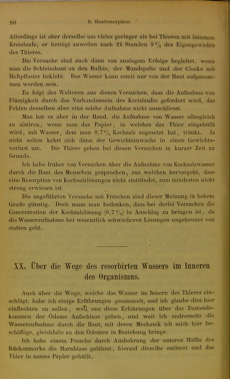 Allerdings ist aber derselbe um vieles geringer als bei Thieren mit inlactem Kreislaufe, er beträgt zuweilen nach 24 Stunden 9% des Eigengewichts des Thieres. Die Versuche sind auch dann von analogem Erfolge begleitet, wenn man die Schleimhaut an den Bulbis, der Mundspalte und der Cloake mit Heftpflaster beklebt. Das Wasser kann somit nur von der Haut aufgenom- men worden sein. Es folgt des Weiteren aus diesen Versuchen, dass die Aufnahme von Flüssigkeit durch das Vorhandensein des Kreislaufes gefördert wird, das Fehlen desselben aber eine solche Aufnahme nicht ausschliesst. Man hat es aber in der Hand, die Aufnahme von Wasser allsogleich zu sistiren, wenn man das Papier, in welches das Thier eingehüllt wird, mit Wasser, dem man 0,7% Kochsalz zugesetzt hat, tränkt. Ja nicht selten kehrt sich dann der Gewichtszuwachs in einen Gewichts- verlust um. Die Thiere gehen bei diesen Versuchen in kurzer Zeit zu Grunde. Ich habe früher von Versuchen über die Aufnahme von Kochsalzwasser durch die Haut des Menschen gesprochen, aus welchen hervorgeht, dass eine Resorption von Kochsalzlösungen nicht stattfindet, zum mindesten nicht streng erwiesen ist. Die angeführten Versuche mit Fröschen sind dieser Meinung in hohem Grade günstig. Doch muss man bedenken, dass bei derlei Versuchen die Concentration der Kochsalzlösung (0,7%) in Anschlag zu bringen ist, da die Wasseraufnahme bei wesentlich schwächeren Lösungen ungehemmt von statten geht. XX. über die Wege des resorbirten Wassers im Innereii des Organismus. Auch über die Wege, welche das Wasser im Innern des Thieres ein- schlägt, habe ich einige Erfahrungen gesammelt, und ich glaube dies hier einflechten zu sollen, weTl uns diese Erfahrungen über das Zustande- kommen der Ödeme Aufschluss geben, und weil ich andrerseits die Wasseraufnahme durch die Haut, mit deren Mechanik ich mich hier be- schäftige, gleichfalls zu den Ödemen in Beziehung bringe. Ich habe einem Frosche durch Ausbohrung der unteren Hälfte des Rückenmarks die Harnblase gelähmt, hierauf dieselbe entleert und das Thier in nasses Papier gehüllt.