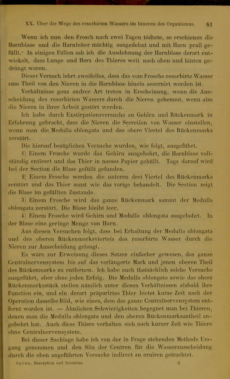 Wenn ich nun den Frosch nach zwei Tagen tödtele, so erschienen die Harnbhise und die Harnleiter mächtig ausgedehnt und mit Harn prall ge- füllt.' In einigen Fällen sah ich die Ausdehnung der Harnblase derart ent- wickelt, dass Lunge und Herz des Thieres weit nach oben und hinten ge- drängt waren. Dieser Versuch lehrt zweifellos, dass das vom Frosche resorbirte Wasser zum Theil von den Nieren in die Harnblase hinein secernirt worden ist. Verhältnisse ganz andrer Art treten in Erscheinung, wenn die Aus- scheidung des resorbirten Wassers durch die Nieren gehemmt, wenn also die Nieren in ihrer Arbeit gestört werden. Ich habe durch Exstirpationsversuche an Gehirn und Rückenmark in Erfahrung gebracht, dass die Nieren die Secretion von Wasser einstellen, wenn man die Medulla oblongata und das obere Viertel des Rückenmarks zerstört. Die hierauf bezüglichen Versuche wurden, wie folgt, ausgeführt. 1) Einem Frosche wurde das Gehirn ausgebohrt, die Harnblase voll- ständig entleert und das Thier in nasses Papier gehüllt. Tags darauf wird bei der Section die Blase gefüllt gefunden. 2) Einem Frosche werden die unteren drei Viertel des Rückenmarks zerstört und das Thier sonst wie das vorige behandelt. Die Section zeigt die Blase im gefüllten Zustande. 3) Einem Frosche wird das ganze Rückenmark sammt der Medulla oblongata zerstört. Die Blase bleibt leer. 4) Einem Frosche wird Gehirn und Medulla oblongata ausgebohrt. In der Blase eine geringe Menge von Harn. Aus diesen Versuchen folgt, dass bei Erhaltung der Medulla oblongata und des oberen Rückenmarksvierteis das resorbirte Wasser durch die Nieren zur Ausscheidung gelangt. Es wäre zur Erweisung dieses Satzes einfacher gewesen, das ganze Gentrainervensystem bis auf das verlängerte Mark und jenen oberen Theil des Rückenmarks zu entfernen. Ich habe auch thatsächlich solche Versuche ausgeführt, aber ohne jeden Erfolg. Die Medulla oblongata sowie das obere Rückenmarksstück stellen nämlich unter diesen Verhältnissen alsbald ihre Function ein, und ein derart präparirtcs Thier bietet kurze Zeit nach der Operation dasselbe Bild, wie eines, dem das ganze Centrainervensystem ent- fernt worden ist. — Ähnlichen Schwierigkeiten begegnet man bei Thieron. denen man die Medulla oblongata und den oberen Rückenmarksantheil an- gebohrt hat. Auch diese Thiere verhalten sich nach kurzer Zeit wie Thiere ohne Gentrainervensystem. Bei dieser Sachlage habe ich von der in Frage stehenden Methode Um- gang genommen und den Sitz der Gentren für die Wasserausscheidung durch die oben angeführten Versuche indirect zu eruiren getrachtet. Spina, Resorption und Secretion. (i