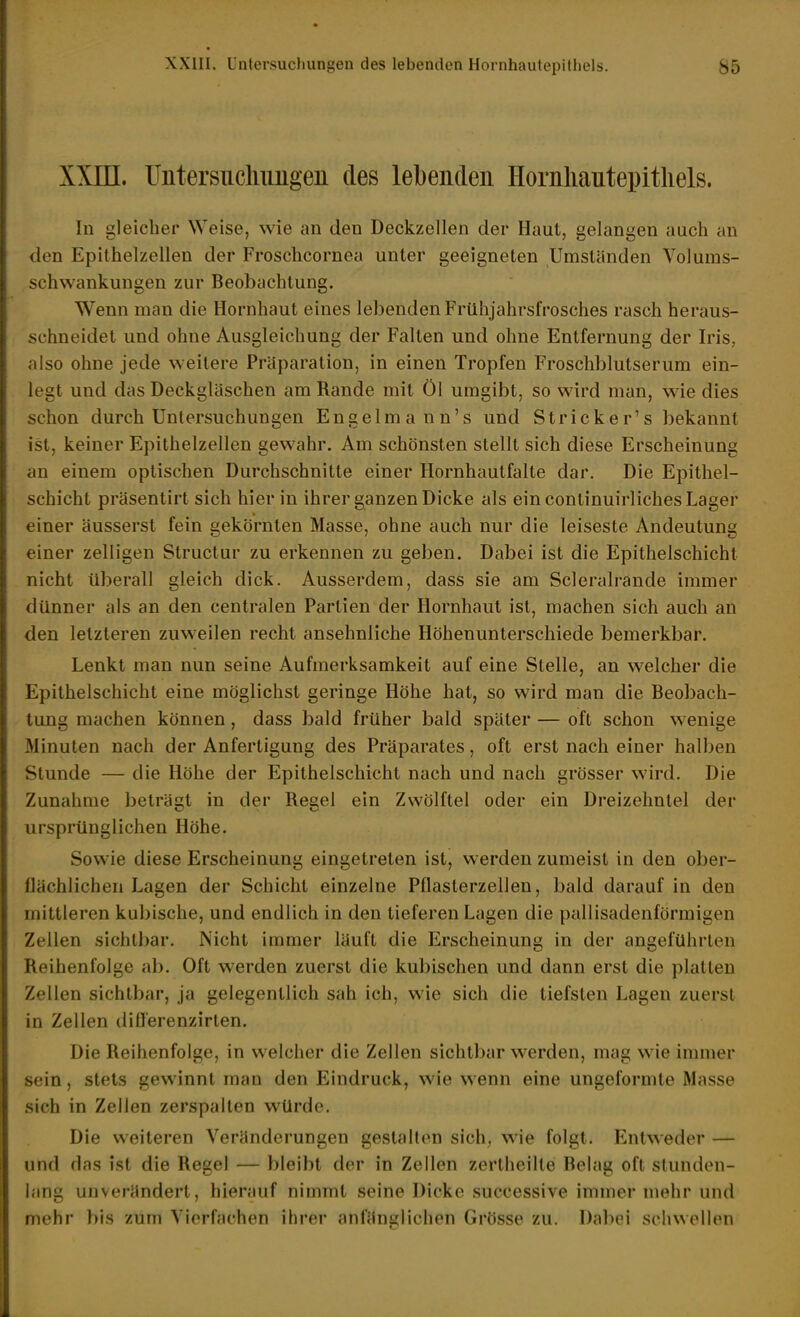 XXIII. Uiitersiicliimgen des lebeiideu Hornliautepitliels. In gleicher Weise, wie an den Deckzellen der Haut, gelangen auch an den Epithelzellen der Froschcornea unter geeigneten Umständen Volums- schwankungen zur Beobachtung. Wenn man die Hornhaut eines lebenden Frühjahrsfrosches rasch heraus- schneidet und ohne Ausgleichung der Falten und ohne Entfernung der Iris, also ohne jede weitere Präparation, in einen Tropfen Froschblutserum ein- legt und das Deckgläschen am Rande mit Öl umgibt, so wird man, wie dies schon durch Untersuchungen Engelmann's und Stricker's bekannt ist, keiner Epithelzellen gewahr. Am schönsten stellt sich diese Erscheinung an einem optischen Durchschnitte einer Hornhautfalte dar. Die Epithel- schicht präsentirt sich hier in ihrer ganzen Dicke als ein continuirliches Lager einer äusserst fein gekörnten Masse, ohne auch nur die leiseste Andeutung einer zelligen Structur zu erkennen zu geben. Dabei ist die Epithelschicht nicht überall gleich dick. Ausserdem, dass sie am Scleralrande immer dünner als an den centralen Partien der Hornhaut ist, machen sich auch an den letzteren zuweilen recht ansehnliche Höhenunterschiede bemerkbar. Lenkt man nun seine Aufmerksamkeit auf eine Stelle, an welcher die Epithelschicht eine möglichst geringe Höhe hat, so wird man die Beobach- tung machen können, dass bald früher bald später — oft schon wenige Minuten nach der Anfertigung des Präparates, oft erst nach einer halben Stunde — die Höhe der Epithelschicht nach und nach grösser wird. Die Zunahme beträgt in der Regel ein Zwölftel oder ein Dreizehntel der ursprünglichen Höhe. Sowie diese Erscheinung eingetreten ist, werden zumeist in den ober- flächlichen Lagen der Schicht einzelne Pflasterzellen, bald darauf in den mittleren kubische, und endlich in den tieferen Lagen die pallisadenförmigen Zellen sichtbar. Nicht immer läuft die Erscheinung in der angeführten Reihenfolge ab. Oft werden zuerst die kubischen und dann erst die platten Zellen sichtbar, ja gelegentlich sah ich, wie sich die tiefsten Lagen zuerst in Zellen difl'erenzirten. Die Reihenfolge, in welcher die Zellen sichtbar werden, mag wie immer sein, stets gewinnt man den Eindruck, wie wenn eine ungeformte Masse sich in Zellen zerspalten würde. Die weiteren Veränderungen gestalten sich, wie folgt. Entweder — und das ist die Regel — bleibt der in Zellen zertheilte Behig oft stunden- lang unverändert, hierauf nimmt seine Dicke successive immer mehr und mehr bis zum Vierfachen ihrer anfänglichen Grösse zu. Dabei schwellen