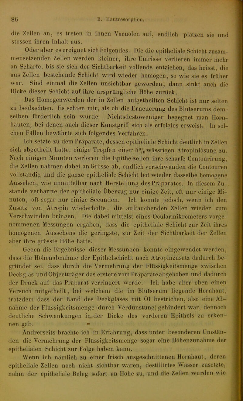 die Zellen an, es treten in ihnen Vacuolen auf^ endlich platzen sie und Stessen ihren Inhalt aus. Oder aber es ereignet sich Folgendes. Die die epitheliale Schicht zusam- mensetzenden Zellen werden kleiner, ihre Umrisse verlieren immer mehr an Schärfe, bis sie sich der Sichtbarkeit vollends entziehen, das heisst, die aus Zellen bestehende Schicht wird wieder homogen, so wie sie es früher war. Sind einmal die Zellen unsichtbar geworden, dann sinkt auch die Dicke dieser Schicht auf ihre ursprüngliche Höhe zurück. Das Homogenwerden der in Zellen aufgetheilten Schicht ist nur selten zu beobachten. Es schien mir, als ob die Erneuerung des Blutserums dem- selben förderlich sein w^rde. Nichtsdestoweniger begegnet man Horn- häuten, bei denen auch dieser Kunstgriff sich als erfolglos erweist. In sol- chen Fällen bewährte sich folgendes Verfahren. Ich setzte zu dem Präparate, dessen epitheliale Schicht deutlich in Zellen sich abgetheilt hatte, einige Tropfen einer 5% wässrigen Atropinlösung zu. Nach einigen Minuten verloren die Epithelzellen ihre scharfe Contourirung, die Zellen nahmen dabei an Grösse ab, endlich verschwanden die Contouren vollständig und die ganze epitheliale Schicht bot wieder dasselbe homogene Aussehen, wie unmittelbar nach Hersteilung des Präparates. In diesem Zu- stande verharrte der epitheliale Überzug nur einige Zeit, oft nur einige Mi- nuten, oft sogar nur einige Secunden. Ich konnte jedoch, wenn ich den Zusatz von Atropin wiederholte, die auftauchenden Zellen wieder zum Verschwinden bringen. Die dabei mittelst eines Ocularmikrometers vorge- nommenen Messungen ergaben, dass die epitheliale Schicht zur Zeit ihres homogenen Aussehens die geringste, zur Zeit der Sichtbarkeit der Zellen aber ihre grösste Höhe hatte. Gegen die Ergebnisse dieser Messungen könnte eingewendet werden, dass die Höhenabnahme der Epithelschicht nach Atjropinzusatz dadurch be- gründet sei, dass durch die Vermehrung der Flüssigkeitsmenge zwischen Deckglas undObjectträger das erstere vom Präparate abgehoben und dadurch der Druck auf das Präparat verringert werde. Ich habe aber oben einen Versuch mitgetheilt, bei welchem die im Blutserum liegende Hornhaut, trotzdem dass der Rand des Deckglases mit Öl bestrichen, also eine Ab- nahme der Flüssigkeitsmenge (durch Verdunstung) gehindert war, dennoch deutliche Schwankungen in der Dicke des vorderen Epithels zu erken- nen gab. Andrerseits brachte ich in Erfahrung, dass unter besonderen Umstän- den die Vermehrung der FlUssigkeitsmenge sogar eine Höhenzunahme der epithelialen Schicht zur Folge haben kann. Wenn ich nämlich zu einer frisch ausgeschnittenen Hornhaut, deren epitheliale Zellen noch nicht sichtbar waren, destillirtes Wasser zusetzte, nahm der epitheliale Beleg sofort an Höhe zu, und die Zellen wurden wie
