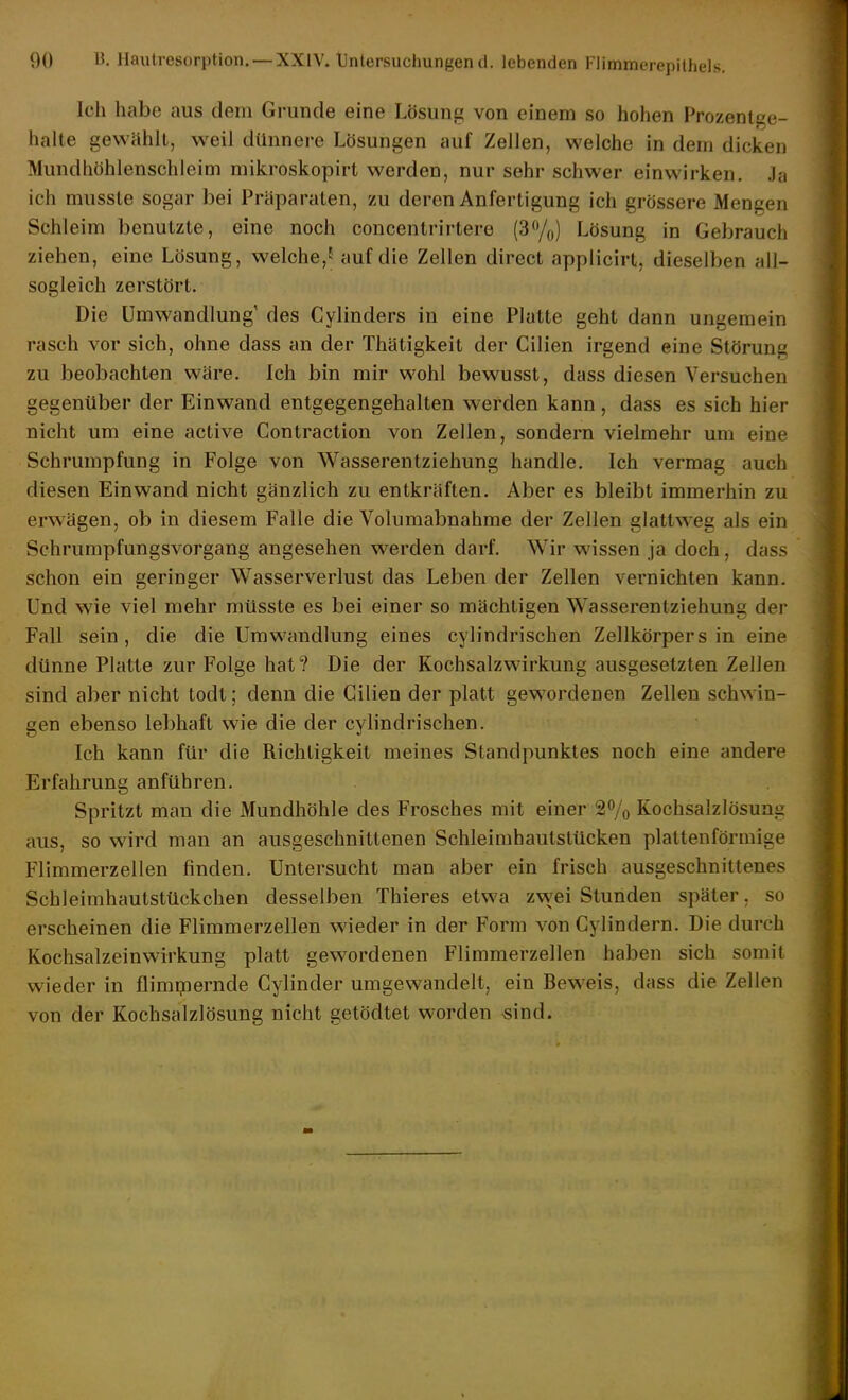 00 B. Hautresorption. —XXIV. Untersuchungend. lebenden Flimmeiejiilhels. Ich habe aus dem Grunde eine Lösung von einem so hohen Prozenlge- lialle gewählt, weil dünnere Lösungen auf Zellen, welche in dem dicken Mundhöhlenschleim mikroskopirt werden, nur sehr schwer einwirken. Ja ich mussle sogar bei Präparaten, zu deren Anfertigung ich grössere Mengen Schleim benutzte, eine noch concentrirtere (3%) Lösung in Gebrauch ziehen, eine Lösung, welche,f auf die Zellen direct appliclrt, dieselben all- sogleich zerstört. Die Umwandlung' des Cylinders in eine Platte geht dann ungemein rasch vor sich, ohne dass an der Thätigkeit der Cilien irgend eine Störung zu beobachten wäre. Ich bin mir wohl bewusst, dass diesen Versuchen gegenüber der Einwand entgegengehalten werden kann, dass es sich hier nicht um eine active Contractiou von Zellen, sondern vielmehr um eine Schrumpfung in Folge von Wasserentziehung handle. Ich vermag auch diesen Einwand nicht gänzlich zu entkräften. Aber es bleibt immerhin zu erwägen, ob in diesem Falle die Volumabnahme der Zellen glattweg als ein Schrumpfungsvorgang angesehen werden darf. Wir wissen ja doch, dass schon ein geringer Wasserverlust das Leben der Zellen vernichten kann. Und wie viel mehr müsste es bei einer so mächtigen Wasserentziehung der Fall sein, die die Umwandlung eines cylindrischen Zellkörpers in eine dünne Platte zur Folge hat? Die der Kochsalzwirkung ausgesetzten Zellen sind aber nicht todt; denn die Cilien der platt gewordenen Zellen schwin- gen ebenso lebhaft wie die der cylindrischen. Ich kann für die Richtigkeit meines Standpunktes noch eine andere Erfahrung anführen. Spritzt man die Mundhöhle des Frosches mit einer 2% Kochsalzlösung aus, so wird man an ausgeschnittenen Schleimhautstücken plattenförmige Flimmerzellen finden. Untersucht man aber ein frisch ausgeschnittenes Schleimhautstückchen desselben Thieres etwa zwei Stunden später, so erscheinen die Flimmerzellen wieder in der Form von Gylindern. Die durch Kochsalzeinwirkung platt gewordenen Flimmerzellen haben sich somit wieder in flimrpernde Cylinder umgewandelt, ein Beweis, dass die Zellen von der Kochsalzlösung nicht getödtet worden «ind.