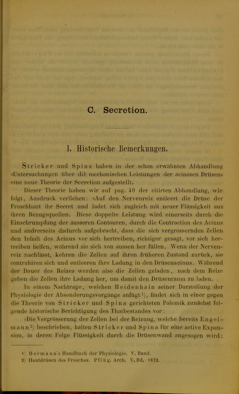 C. Secretion 1. Historische Bemerkimgeu. Stricker und Spina haben in der schon erwähnten Abhandlung »Untersuchungen über dife mechanischen Leistungen der acinösen Drüsen« eine neue Theorie der Secretion aufgestellt. Dieser Theorie haben wir auf pag. 40 der citirten Abhandlung, wie folgt, Ausdruck verliehen: »Auf den Nervenreiz entleert die Drüse der Froschhaut ihr Secret und ladet sich zugleich mit neuer Flüssigkeit aus ihren Bezugsquellen. Diese doppelte Leistung wird einerseits durch die Einschrumpfung der äusseren Gontouren, durch die Contraction des Acinus und andrerseits dadurch aufgebracht, dass die sich vergrössernden Zellen den Inhalt des Acinus vor sich hertreiben, richtiger gesagt, vor sich her- treiben helfen, während sie sich von aussen her füllen. Wenn der Nerven- reiz nachlässt, kehren die Zellen auf ihren früheren Zustand zurück, sie contrahiren sich und entleeren ihre Ladung in den Drüsenacinus. Während der Dauer des Reizes werden also die Zellen geladen, nach dem Reize geben die Zellen ihre Ladung her, um damit den Drüsenraum zu laden. In einem Nachtrage, welchen Heiden hain seiner Darstellung der Physiologie der Absonderungsvorgänge anfügt^), findet sich in einer gegen die Theorie von Stricker und Spina gerichteten Polemik zunächst fol- gende historische Berichtigung des Thatbestandes vor : »Die Vergrösserung der Zellen bei der Reizung, welche bereits lingel- mann^j beschrieben, hallen Stricker und Spina für eine active Expan- sion, in deren Folge Flüssigkeit durch die Drüsenw^and angesogen wird: 1) H erm a n n's Handbuch der Physiologie. V.Band.