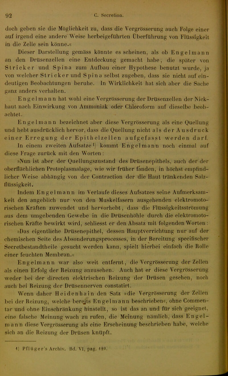 doch geben sie die Möglichkeit zu, dass die Vergrösserung auch Folge einer auf irgend eine andere Weise herbeigeführten Überführung von Flüssigkeil in die Zelle sein könne.« Dieser Darstellung gemäss könnte es scheinen, als ob Engelmann an den Drüsenzellen eine Entdeckung gemacht habe, die später von Stricker und Spina zum Aufl^au einer Hypothese benutzt wurde, ja von welcher Stricker und Spina selbst zugeben, dass sie nicht auf ein- deutigen Beobachtungen beruhe. In Wirklichkeit hat sich aber die Sache ganz anders verhalten. Engelmann hat wohl eine Vergrösserung der Drüsenzellen der Nick- haut nach Einwirkung von Ammoniak oder Chloroform auf dieselbe beob- achtet. Engelmann bezeichnet aber diese Vergrösserung als eine Quellung und hebt ausdrücklich hervor, dass die Quellung nicht als der Ausdruck einer Erregung der Epithelzellen aufgefasst werden darf. In einem zweiten Aufsatze ^) kommt Engel mann noch einmal auf diese Frage zurück mit den Worten: »Nun ist aber der Quellungszustand des Drüsenepithels, auch der der oberflächlichen Protoplasmalage, wie wir früher fänden, in höchst empfind- licher Weise abhängig von der Contraction der die Haut tränkenden Salz- flüssigkeit. Indem Engelmann im Verlaufe dieses Aufsatzes seine Aufmerksam- keit den angeblich nur von den Muskelfasern ausgehenden elektromoto- rischen Kräften zuwendet und hervorhebt, dass die Flüssigkeitsströmuna aus dem umgebenden Gewebe in die Drüsenhöhle durch die elektromoto- rischen Kräfte bewirkt wird, schliesst er den Absatz mit folgenden Worten : »Das eigentliche Drüsenepithel, dessen Hauptverrichtung nur auf der chemischen Seite des Absonderungsprocesses, in der Bereitung specifischer Secretbestandtheile gesucht werden kann, spielt hierbei einfach die Rolle einer feuchten Membran.« Engelmann war also weit entfernt, die Vergrösserung der Zellen als einen Erfolg der Reizung anzusehen. Auch hat er diese Vergrösserung weder bei der directen elektrischen Reizung der DiHsen gesehen, noch auch bei Reizung der Drüsennerven constatirt. Wenn daher Heidenhain den Satz »die Vergrösserung der Zellen bei der Reizung, welche ber^ts Engelm ann beschrieben«, ohne Commen- tar und ohne Einschränkung hinstellt, so ist das an und für sich geeignet, eine falsche Meinung wach zurufen, die Meinung nämlich, dass Engel- mann diese Vergrösserung als eine Erscheinung beschrieben habe, welche sich an die Reizung der Drüsen knüpft. 1) Pflüger's Archiv. Bd. VI, pag. 120.