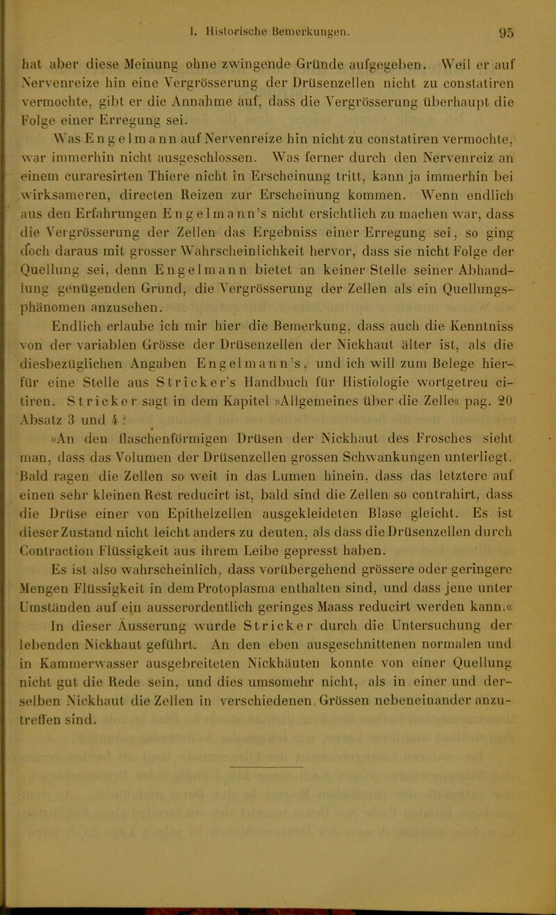 hat aber diese Meinung ohne zwingende Gründe aufgegel)en. Weil er auf Nervenreize hin eine Vergrösserung der Drüsenzellen nicht zu constatiren vermochte, gil)t er die Annahme auf, dass die Vergrösserung überhaupt die Folge einer Erregung sei. Was E n g e l m a nn auf Nervenreize hin nicht zu constatiren vermochte, war immerhin nicht ausseschlossen. Was ferner durch den Nervenreiz an einem curaresirten Thiere nicht in Erscheinung tritt, kann ja immerhin bei wirksameren, directen Reizen zur Erscheinung kommen. Wenn endlich aus den Erfahrungen Eng elmann's nicht ersichtlich zu machen war, dass die Vergrösserung der Zellen das Ergebniss einer Erregung sei, so ging (.foch daraus mit grosser Wahrscheinlichkeit hervor, dass sie nicht Folge der Quellung sei, denn Engel mann bietet an keiner Stelle seiner Abhand- lung genügenden Grund, die Vergrösserung der Zellen als ein Quellungs- phänoraen anzusehen. Endlich erlaube ich mir hier die Bemerkung, dass auch die Kenntniss von der variablen Grösse der Drüsenzellen der Nickhaut älter ist, als die diesbezüglichen Angaben Engelmann's, und ich will zum Belege hier- für eine Stelle aus Stricker's Handbuch für Histiologie wortgetreu ci- tiren. Stricker sagt in dem Kapitel »Allgemeines über die Zelle« pag. 20 Absatz 3 und 4 ? »An den flaschenförmigen Drüsen der Nickhaut des Frosches sieht man, dass das Volumen der Drüsenzellen grossen Schwankungen unterliegt. Bald ragen die Zellen so weit in das Lumen hinein, dass das letztere auf einen sehr kleinen Rest reducirt ist, bald sind die Zellen so contrahirt, dass die Drüse einer von Epithelzellen ausgekleideten Blase gleicht. Es ist dieser Zustand nicht leicht anders zu deuten, als dass die Drüsenzellen durch Conlraction Flüssigkeit aus ihrem Leibe gepresst haben. Es ist also wahrscheinlich; dass vorübergehend grössere oder geringere Mengen Flüssigkeit in dem Protoplasma enthalten sind, und dass jene unter Umständen auf ein ausserordentlich geringes Maass reducirt werden kann.« In dieser Äusserung wurde Stricker durch die Untersuchung der lebenden Nickhaut geführt. An den eben ausgeschnittenen normalen und in Kammervvasser ausgebreiteten Nickhäuten konnte von einer Quellung nicht gut die Rede sein, und dies umsomehr nicht, als in einer und der- selben Nickhaut die Zellen in verschiedenen, Grössen nebeneinander anzu- treffen sind.