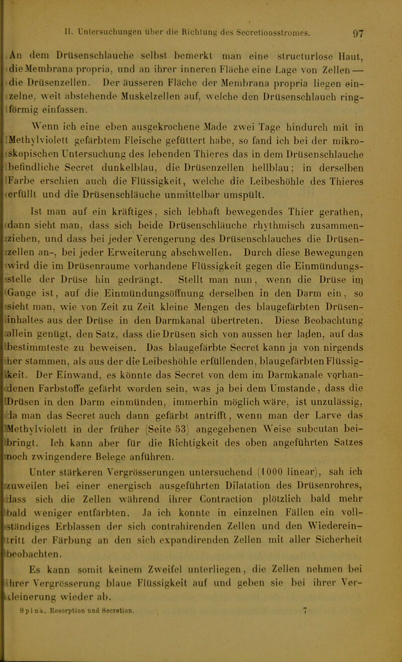 An dem Drüsenschlauche selbst bemerkt man eine slruclurlose Haut, die Membrana propria. und an ihrer inneren Fläche eine Lage von Zellen — die DrUsenzellen. Der äusseren Fläche der Membrana propria liegen ein- zelne, weit abstehende Muskelzellen auf, welche den Drüsenschlauch ring- ;förmis einfassen. Wenn ich eine eben ausgekrochene Made zwei Tage hindurch mit in IMethylviolett gefärbtem Fleische gefüttert habe, so fand ich bei der mikro- jskopischen Untersuchung des lebenden Thieres das in dem Drüsenschlauche Ibefindliche Secret dunkelblau, die Drüsenzellen hellblau; in derselben IFarbe erschien auch die Flüssigkeit, welche die Leibeshöhle des Thieres terfüllt und die Drüsenschläuche unmittelbar umspült. Ist man auf ein kräftiges, sich lebhaft bewegendes Thier gerathen, (dann sieht man, dass sich beide Drüsenschläuche rhythmisch zusammen- ?ziehen, und dass bei jeder Verengerung des Drüsenschlauches die Drüsen- /zellen an-, bei jeder Erweiterung abschwellen. Durch diese Bewegungen \wird die im Drüsenraume vorhandene Flüssigkeit gegen die Einmündungs- .«•stelle der Drüse hin gedrängt. Stellt man nun, wenn die Drüse in) • Gange ist, auf die Einmündungsöfinung derselben in den Darm ein, so >sieht man, wie von Zeit zu Zeit kleine Mengen des blaugefärbten Drüsen- iinhaltes aus der Drüse in den Darmkanal übertreten. Diese Beobachtung allein genügt, den Satz, dass die Drüsen sich von aussen her laden, auf das Ibeslimmteste zu beweisen. Das blaugefärbte Secret kann ja von nirgends iher stammen, als aus der die Leibeshöhle erfüllenden, blaugefärbten Flüssig- kkeit. Der Einw-and, es könnte das Secret von dem im Darmkanale vqrhan- (denen Farbstoffe gefärbt worden sein, was ja bei dem Umstände, dass die IDrüsen in den Darm einmünden, immerhin möglich wäre, ist unzulässig, ' Ja man das Secret auch dann gefärbt antrifft, wenn man der Larve das ■Methylviolett in der früher (Seite 53) angegebenen Weise subcutan bei- lbringt. Ich kann aber für die Richtigkeit des oben angeführten Satzes inoch zwingendere Belege anführen. Unter stärkeren Yergrösserungen untersuchend (iOOO linear), sah ich /zuweilen bei einer energisch ausgeführten Dilatation des Drüsenrohres, Jass sich die Zellen während ihrer Gontraction plötzlich bald mehr Ibald weniger entfärbten. Ja ich konnte in einzelnen Fällen ein voll- ständiges Erblassen der sich contrahirenden Zellen und den Wiederein- 'tritt der Färbung an den sich expandirenden Zellen mit aller Sicherheit I beobachten. Es kann somit keinem Zweifel unterliegen, die Zellen nehmen bei ihrer Vergrcsserung blaue Flüssigkeit auf und geben sie bei ihrer Ver- lileinerung wieder ab. Spi na, Resorption und Secretion. 7