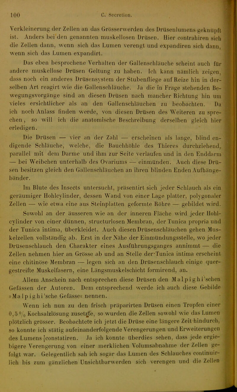 Verkleinerung der Zellen an das Grösserwerden des Drüseniuniens geknüpft ist. Anders bei den genannten muskelloseu Drüsen. Hier contrahiren sich die Zellen dann, wenn sich das Lumen verengt und exjjandiren sich dann, wenn sich das Lumen expandirt. Das eben besprochene Verhallen der Gallenschläuche scheint auch für andere muskellose Drüsen Geltung zu haben. Ich kann nämlich zeigen, dass noch ein anderes Drüsensystem der Stubenfliege auf Reize hin in der- selben Art reagirt wie die Gallenschläuche. Ja die in Frage stehenden Be- wegungsvorgänge sind an diesen Drüsen nach mancher Richtung hin um vieles ersichtlicher als an den Gallenschläuchen zu beobachten. Da ich noch Anlass finden werde, von diesen Drüsen des Weiteren zu spre- chen , so will ich die anatomische Beschreibung derselben gleich hier erledigen. Die Drüsen — vier an der Zahl — erscheinen als lange, blind en- digende Schläuche, welche, die Bauchhöhle des Thieres durchziehend, parallel mit dem Darme und ihm zur Seite verlaufen und in den Enddarm — bei Weibchen unterhalb des Ovariums — einmünden. Auch diese Drü- sen besitzen gleich den Gallenschläuchen an ihren blinden Enden Aufhänge- bänder. Im Blute des Insects untersucht, präsentirt sich jeder Schlauch als ein geräumiger Hohlcylinder, dessen Wand von einer Lage platter, polygonaler Zellen — wie etwa eine aus Steinplatten geformte Röhre — gebildet wird. Sowohl an der äusseren wie an der inneren Fläche wird jeder Hohl- cylinder von einer dünnen, structurlosen Membran, der Tuuica propria und der Tunica intima, überkleidet. Auch diesen Drüsenschläuchen gehen Mus- kelzellen vollständig ab. Erst in der Nähe der Einmündungsstelle, wo jeder Drüsenschlauch den Charakter eines Ausführungsganges annimmt— die Zellen nehmen hier an Grösse ab und an Stelle der^Tunica intima erscheint eine chitinöse Membran — legen sich an den Drüseuschlauch einige quer- gestreifte Muskelfasern, eine Längsmuskelschicht formirend, an. Allem Anschein nach entsprechen diese Drüsen den Malpighi'schen Gefässen der Autoren. Dem entsprechend werde ich auch diese Gebilde «Malpighi'sche Gefässe« nennen. Wenn ich nun zu den frisch präparirten Drüsen einen Tropfen einer 0,b^/o Kochsalzlösung zusetzte, so wurden die Zellen sowohl wie das Lumen plötzlich grösser. Beobachtete ich jetzt die Drüse eine längere Zeit hindurch, so konnte ich stätig aufeinanderfolgende Verengerungen und Erweiterungen des Lumens jconstatiren. .la ich konnte überdies sehen, dass jede ergie- bigere Verengerung von einer merklichen Volumsabnahme der Zellen ge- folgt war. Gelegentlich sah ich sogar das Lumen des Schlauches conlinuir- lich bis zum gänzlichen Unsichtbarwerden sich verengen und die Zellen