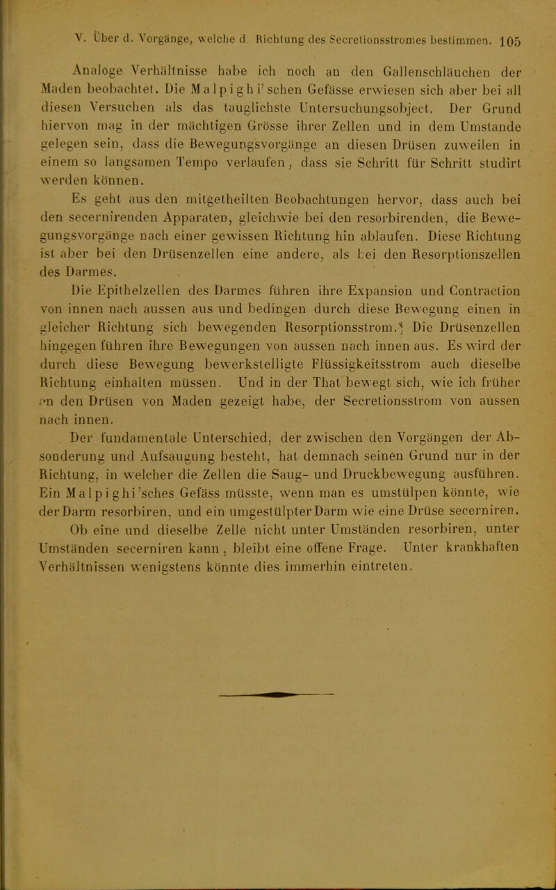 Analoge Verhältnisse hübe ich noch an den Gallenschläuchen der Maden beobachtet. Die Malpighi'sehen Gefässe erwiesen sich aber bei all diesen Versuchen als das lauglichste Untersuchungsobject. Der Grund hiervon mag in der mächtigen Grösse ihrer Zellen und in dem Umstände gelegen sein, dass die ßewegungsvorgänge an diesen Drüsen zuweilen in einem so langsamen Tempo verlaufen, dass sie Schritt für Schritt studirt werden können. Es geht aus den mitgetheilten Beobachtungen hervor, dass auch bei den secernirenden Apparaten, gleichwie bei den resorbirenden, die Bewe- gungsvorgänge nach einer gewissen Richtung hin ablaufen. Diese Richtung ist aber bei den Drüsenzellen eine andere, als fcei den Resorptionszellen des Darmes. Die Epithelzellen des Darmes führen ihre Expansion und Contraction von innen nach aussen aus und bedingen durch diese Bewegung einen in gleicher Richtung sich bewegenden Resorptionsstrom.Die Drüsenzellen hingegen führen ihre Bewegungen von aussen nach innen aus. Es wird der durch diese Bewegung bewerkstelligte Flüssigkeilsstrom auch dieselbe Richtung einhalten müssen. Und in der Thal bewegt sich, wie ich früher i'n den Drüsen von Maden gezeigt habe, der Secretionsstrom von aussen nach innen. Der fundamentale Unterschied, der zwischen den Vorgängen der Ab- sonderung und Aufsaugung besieht, hat demnach seinen Grund nur in der Richtung, in welcher die Zellen die Saug- und Druckbewegung ausführen. Ein Ma 1 p i ghi'sches Gefäss müsste, wenn man es umstülpen könnte, wie der Darm resorbiren, und ein umgestülpter Darm wie eine Drüse secerniren. Ob eine und dieselbe Zelle nicht unter Umständen resorbiren, unter Umständen secerniren kann , bleibt eine offene Frage. Unter krankhaften Verhältnissen wenigstens könnte dies immerhin eintreten.
