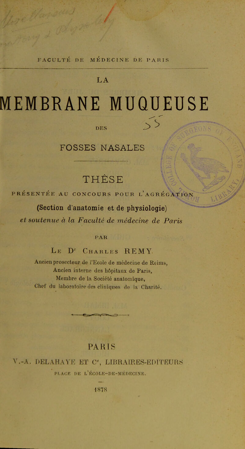 FACULTÉ DE MEDECINE DE PARIS LA MEMBRANE MUQUEUSE DES 3 ^ FOSSES NASALES THESE PRÉSENTÉE AU CONCOURS POUR l'AGREG^A^t^IÔN (Section d'anatomie et de physiologie) et soutenue à la Faculté de médecine de Paris PAR Le D' Charles REMY Ancien prosecteur de l'Ecole de médecine de Reims, Ancien interne des hôpitaux de Paris, Membre de la Société anatomique, Chef du laboratoire des cliniques de la Charité. PAKIS V.-A. I)ELAHAVK ET C% LIBRAIRES-EDITRURS Pi.AI'.K MK l/KCOI.K-DE-MÉnRCtNK. 187 S