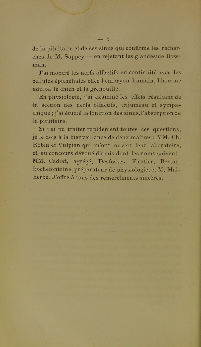 — 2 — de la pituitaire et de ses sinus qui confirme les recher- ches de M. Sappey — en rejetant les glandeside Bow- man. J'ai montré les nerfs olfactifs en continuité avec les cellules épithéliales chez l'embryon humain, l'homme adulte, le chien et la grenouille. En physiologie, j'ai examiné les effets résultant de la section des nerfs olfactifs, trijumeau et sympa- thique ; j'ai étudié la fonction des sinus,l'absorption de la pituitaire. Si j'ai pu traiter rapidement toutes ces questions, je le dois à la bienveillance de deux maîtres : MM. Ch. Robin et Vulpian qui m'ont ouvert leur laboratoire, et au concours dévoué d'amis dônt les noms suivent : MM. Cadiat, agrégé. Desfosses, Ficatier, Berton, Bochefontaine, préparateur de physiologie, et M. Mal- herbe. J'offre à tous des remercîments sincères.
