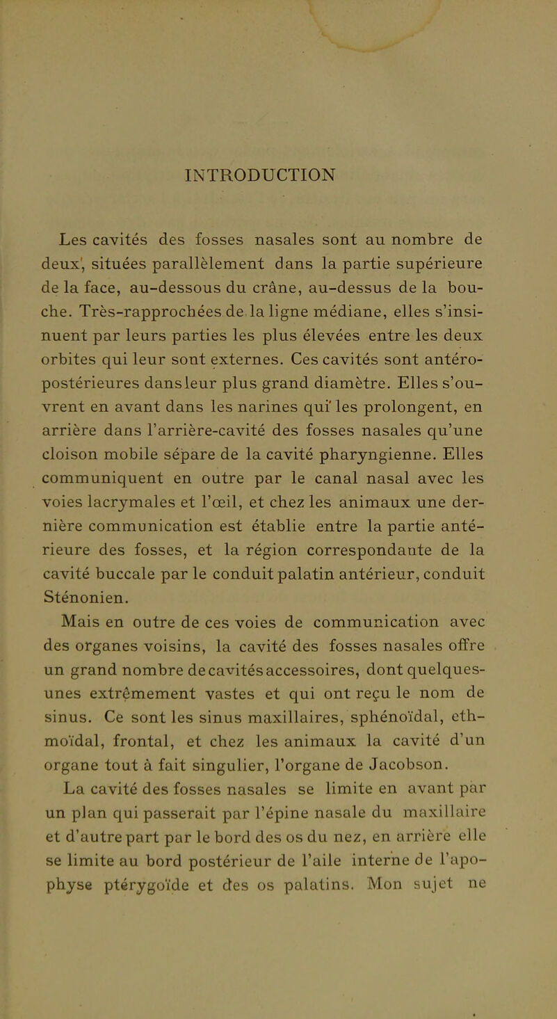 INTRODUCTION Les cavités des fosses nasales sont au nombre de deux', situées parallèlement dans la partie supérieure de la face, au-dessous du crâne, au-dessus de la bou- che. Très-rapprochées de la ligne médiane, elles s'insi- nuent par leurs parties les plus élevées entre les deux orbites qui leur sont externes. Ces cavités sont antéro- postérieures dans leur plus grand diamètre. Elles s'ou- vrent en avant dans les narines qui' les prolongent, en arrière dans l'arrière-cavité des fosses nasales qu'une cloison mobile sépare de la cavité pharyngienne. Elles communiquent en outre par le canal nasal avec les voies lacrymales et l'œil, et chez les animaux une der- nière communication est établie entre la partie anté- rieure des fosses, et la région correspondante de la cavité buccale par le conduit palatin antérieur, conduit Sténonien. Mais en outre de ces voies de communication avec des organes voisins, la cavité des fosses nasales offre un grand nombre de cavités accessoires, dont quelques- unes extrêmement vastes et qui ont reçu le nom de sinus. Ce sont les sinus maxillaires, sphénoïdal, eth- moïdal, frontal, et chez les animaux la cavité d'un organe tout à fait singulier, l'organe de Jacobson. La cavité des fosses nasales se limite en avant par un plan qui passerait par l'épine nasale du maxillaire et d'autre part par le bord des os du nez, en arrière elle se limite au bord postérieur de l'aile interne de l'apo- physe ptérygoïde et des os palatins. Mon sujet ne