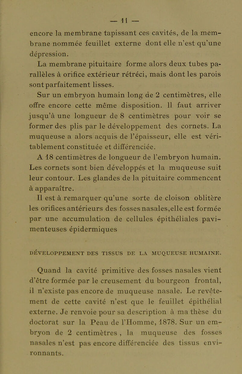 encore la membrane tapissant ces cavités, de la mem- brane nommée feuillet externe dont elle n'est qu'une dépression. La membrane pituitaire forme alors deux tubes pa- rallèles à orifice extérieur rétréci, mais dont les parois sont parfaitement lisses. Sur un embryon humain long de 2 centimètres, elle offre encore cette même disposition. 11 faut arriver jusqu'à une longueur de 8 centimètres pour voir se former des plis par le développement des cornets. La muqueuse a alors acquis de l'épaisseur, elle est véri- tablement constituée et différenciée. A 18 centimètres de longueur de l'embryon humain. Les cornets sont bien développés et la muqueuse suit leur contour. Les glandes de la pituitaire commencent à apparaître. Il est à remarquer qu'une sorte de cloison oblitère les orifices antérieurs des fosses nasales,elle est formée par une accumulation de cellules épithéliales pavi- menteuses épidermiques DÉVELOPPEMENT DES TISSUS DE LA MUQUEUSE HUMAINE. Quand la cavité primitive des fosses nasales vient d'être formée par le creusement du bourgeon frontal, il n'existe pas encore de muqueuse nasale. Le revête- ment de cette cavité n'est que le feuillet épithélial externe. Je renvoie pour sa description à ma thèse du doctorat sur la Peau de l'Homme, 1878. Sur un em- bryon de 2 centimètres , la muqueuse des fosses nasales n'est pas encore différenciée des tissus envi- ronnants.