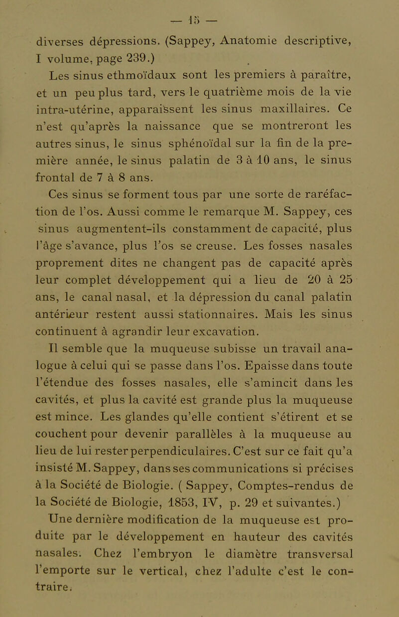 diverses dépressions. (Sappey, Anatomie descriptive, I volume, page 239.) Les sinus ethmoïdaux sont les premiers à paraître, et un peu plus tard, vers le quatrième mois de la vie intra-utérine, apparaissent les sinus maxillaires. Ce n'est qu'après la naissance que se montreront les autres sinus, le sinus sphénoïdal sur la fin de la pre- mière année, le sinus palatin de 3 à 10 ans, le sinus frontal de 7 à 8 ans. Ces sinus se forment tous par une sorte de raréfac- tion de l'os. Aussi comme le remarque M. Sappey, ces sinus augmentent-ils constamment de capacité, plus l'âge s'avance, plus l'os se creuse. Les fosses nasales proprement dites ne changent pas de capacité après leur complet développement qui a lieu de 20 à 25 ans, le canal nasal, et la dépression du canal palatin antérieur restent aussi stationnaires. Mais les sinus continuent à agrandir leur excavation. Il semble que la muqueuse subisse un travail ana- logue à celui qui se passe dans l'os. Epaisse dans toute l'étendue des fosses nasales, elle s'amincit dans les cavités, et plus la cavité est grande plus la muqueuse est mince. Les glandes qu'elle contient s'étirent et se couchent pour devenir parallèles à la muqueuse au lieu de lui rester perpendiculaires. C'est sur ce fait qu'a insisté M. Sappey, dans ses communications si précises à la Société de Biologie. ( Sappey, Comptes-rendus de la Société de Biologie, 1853, IV, p. 29 et suivantes.) Une dernière modification de la muqueuse est pro- duite par le développement en hauteur des cavités nasales. Chez l'embryon le diamètre transversal l'emporte sur le vertical, chez l'adulte c'est le con- traire.