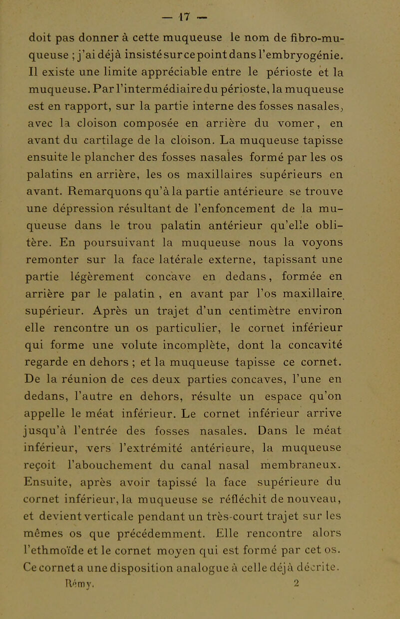 doit pas donner à cette muqueuse le nom de fibro-mu- queuse ; j'ai déjà insisté surce point dans l'embryogénie. Il existe une limite appréciable entre le périoste et la muqueuse. Par l'intermédiaire du périoste, la muqueuse est en rapport, sur la partie interne des fosses nasales; avec la cloison composée en arrière du vomer, en avant du cartilage de la cloison. La muqueuse tapisse ensuite le plancher des fosses nasales formé par les os palatins en arrière, les os maxillaires supérieurs en avant. Remarquons qu'à la partie antérieure se trouve une dépression résultant de l'enfoncement de la mu- queuse dans le trou palatin antérieur qu'elle obli- tère. En poursuivant la muqueuse nous la voyons remonter sur la face latérale externe, tapissant une partie légèrement concave en dedans, formée en arrière par le palatin , en avant par l'os maxillaire supérieur. Après un trajet d'un centimètre environ elle rencontre un os particulier, le cornet inférieur qui forme une volute incomplète, dont la concavité regarde en dehors ; et la muqueuse tapisse ce cornet. De la réunion de ces deux parties concaves, l'une en dedans, l'autre en dehors, résulte un espace qu'on appelle le méat inférieur. Le cornet inférieur arrive juscju'à l'entrée des fosses nasales. Dans le méat inférieur, vers l'extrémité antérieure, la muqueuse reçoit l'abouchement du canal nasal membraneux. Ensuite, après avoir tapissé la face supérieure du cornet inférieur, la muqueuse se réfléchit de nouveau, et devient verticale pendant un très-court trajet sur les mêmes os que précédemment. Elle rencontre alors l'ethmoïde et le cornet moyen qui est formé par cet os. Ce cornet a une disposition analogue à celle déjà décrite. U'imy. 2