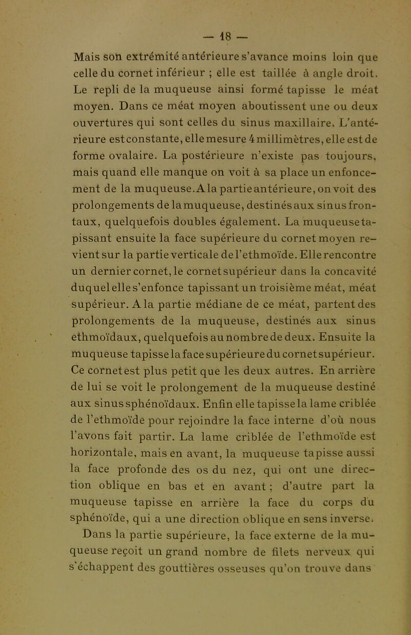 Mais son extrémité antérieure s'avance moins loin que celle du cornet inférieur ; elle est taillée à angle droit. Le repli de la muqueuse ainsi formé tapisse le méat moyen. Dans ce méat moyen aboutissent une ou deux ouvertures qui sont celles du sinus maxillaire. L'anté- rieure est constante, elle mesure 4 millimètres, elle est de forme ovalaire. La postérieure n'existe pas toujours, mais quand elle manque on voit à sa place un enfonce- ment de la muqueuse.Alapartieantérieure,onvoit des prolongements de la muqueuse, destinés aux sinus fron- taux, quelquefois doubles également. La muqueuse ta- pissant ensuite la face supérieure du cornet moyen re- vient sur la partie verticale deTethmoïde. Elle rencontre un dernier cornet, le cornet supérieur dans la concavité duquel elle s'enfonce tapissant un troisième méat, méat supérieur. A la partie médiane de ce méat, partent des prolongements de la muqueuse, destinés aux sinus ethmoïdaux, quelquefois au nombre de deux. Ensuite la muqueuse tapisse la face supérieure du cornet supérieur. Ce cornetest plus petit que les deux autres. En arrière de lui se voit le prolongement de la muqueuse destiné aux sinus sphénoïdaux. Enfin elle tapisse la lame criblée de l'ethmoïde pour rejoindre la face interne d'où nous l'avons fait partir. La lame criblée de l'ethmoïde est horizontale, mais en avant, la muqueuse tapisse aussi la face profonde des os du nez, qui ont une direc- tion oblique en bas et en avant ; d'autre part la muqueuse tapisse en arrière la face du corps du sphénoïde, qui a une direction oblique en sens inverse. Dans la partie supérieure, la face externe de la mu- queuse reçoit un grand nombre de filets nerveux qui s'échappent des gouttières osseuses qu'on trouve dans