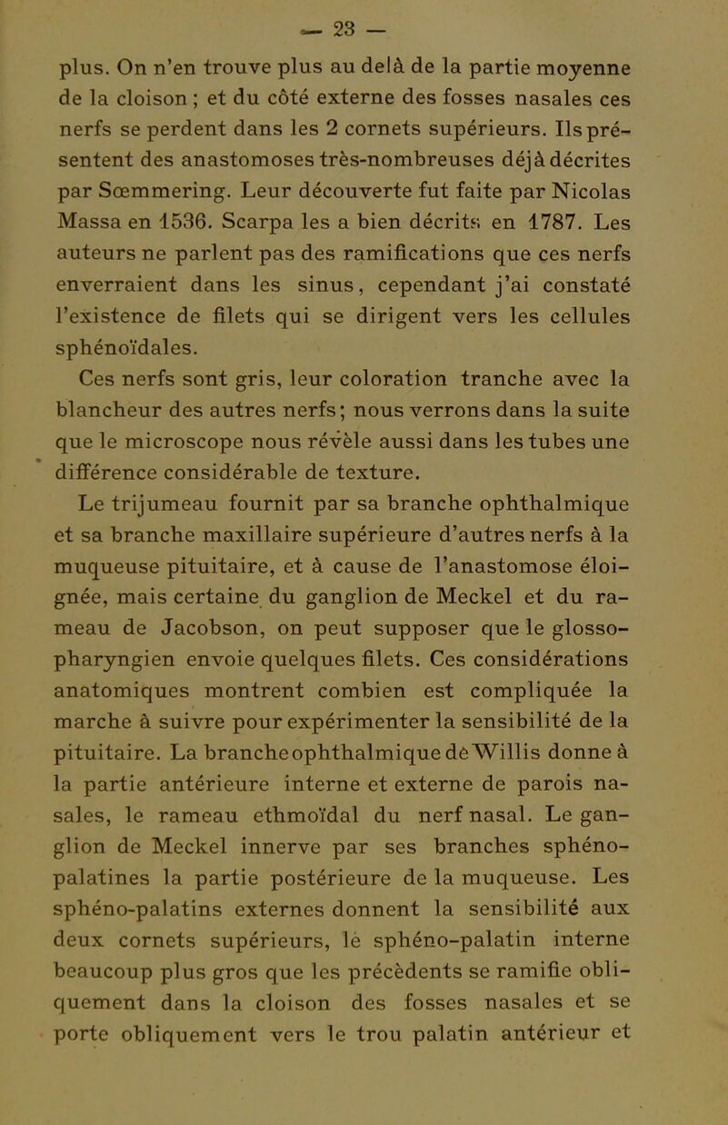 plus. On n'en trouve plus au delà de la partie moyenne de la cloison ; et du côté externe des fosses nasales ces nerfs se perdent dans les 2 cornets supérieurs. Ils pré- sentent des anastomoses très-nombreuses déjà décrites par Sœmmering. Leur découverte fut faite par Nicolas Massa en 1536. Scarpa les a bien décrits en 1787. Les auteurs ne parlent pas des ramifications que ces nerfs enverraient dans les sinus, cependant j'ai constaté l'existence de filets qui se dirigent vers les cellules sphénoïdales. Ces nerfs sont gris, leur coloration tranche avec la blancheur des autres nerfs ; nous verrons dans la suite que le microscope nous révèle aussi dans les tubes une différence considérable de texture. Le trijumeau fournit par sa branche ophthalmique et sa branche maxillaire supérieure d'autres nerfs à la muqueuse pituitaire, et à cause de l'anastomose éloi- gnée, mais certaine du ganglion de Meckel et du ra- meau de Jacobson, on peut supposer que le glosso- pharyngien envoie quelques filets. Ces considérations anatomiques montrent combien est compliquée la marche à suivre pour expérimenter la sensibilité de la pituitaire. La branche ophthalmique dèWillis donne à la partie antérieure interne et externe de parois na- sales, le rameau ethmoïdal du nerf nasal. Le gan- glion de Meckel innerve par ses branches sphéno- palatines la partie postérieure de la muqueuse. Les sphéno-palatins externes donnent la sensibilité aux deux cornets supérieurs, lè sphéno-palatin interne beaucoup plus gros que les précédents se ramifie obli- quement dans la cloison des fosses nasales et se porte obliquement vers le trou palatin antérieur et