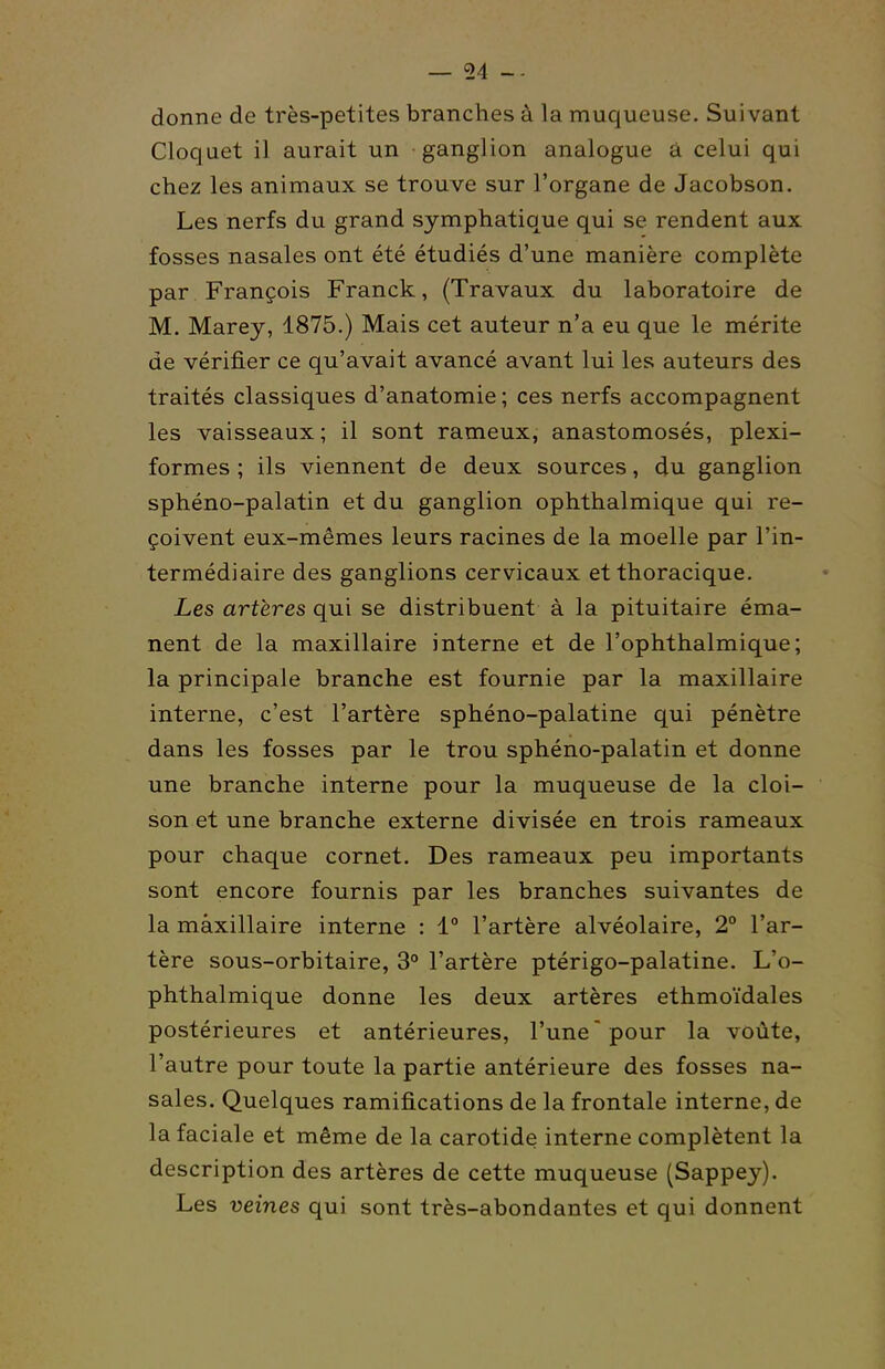 54 donne de très-petites branches à la muqueuse. Suivant Cloquet il aurait un ganglion analogue à celui qui chez les animaux se trouve sur l'organe de Jacobson. Les nerfs du grand symphatique qui se rendent aux fosses nasales ont été étudiés d'une manière complète par François Franck, (Travaux du laboratoire de M. Marey, 1875.) Mais cet auteur n'a eu que le mérite de vérifier ce qu'avait avancé avant lui les auteurs des traités classiques d'anatomie ; ces nerfs accompagnent les vaisseaux; il sont rameux, anastomosés, plexi- formes ; ils viennent de deux sources, du ganglion sphéno-palatin et du ganglion ophthalmique qui re- çoivent eux-mêmes leurs racines de la moelle par l'in- termédiaire des ganglions cervicaux et thoracique. Les artères qui se distribuent à la pituitaire éma- nent de la maxillaire interne et de l'ophthalmique; la principale branche est fournie par la maxillaire interne, c'est l'artère sphéno-palatine qui pénètre dans les fosses par le trou sphéno-palatin et donne une branche interne pour la muqueuse de la cloi- son et une branche externe divisée en trois rameaux pour chaque cornet. Des rameaux peu importants sont encore fournis par les branches suivantes de la maxillaire interne : 1 l'artère alvéolaire, 2° l'ar- tère sous-orbitaire, 3° l'artère ptérigo-palatine. L'o- phthalmique donne les deux artères ethmoïdales postérieures et antérieures, l'une'pour la voûte, l'autre pour toute la partie antérieure des fosses na- sales. Quelques ramifications de la frontale interne, de la faciale et même de la carotide interne complètent la description des artères de cette muqueuse (Sappey). Les veines qui sont très-abondantes et qui donnent