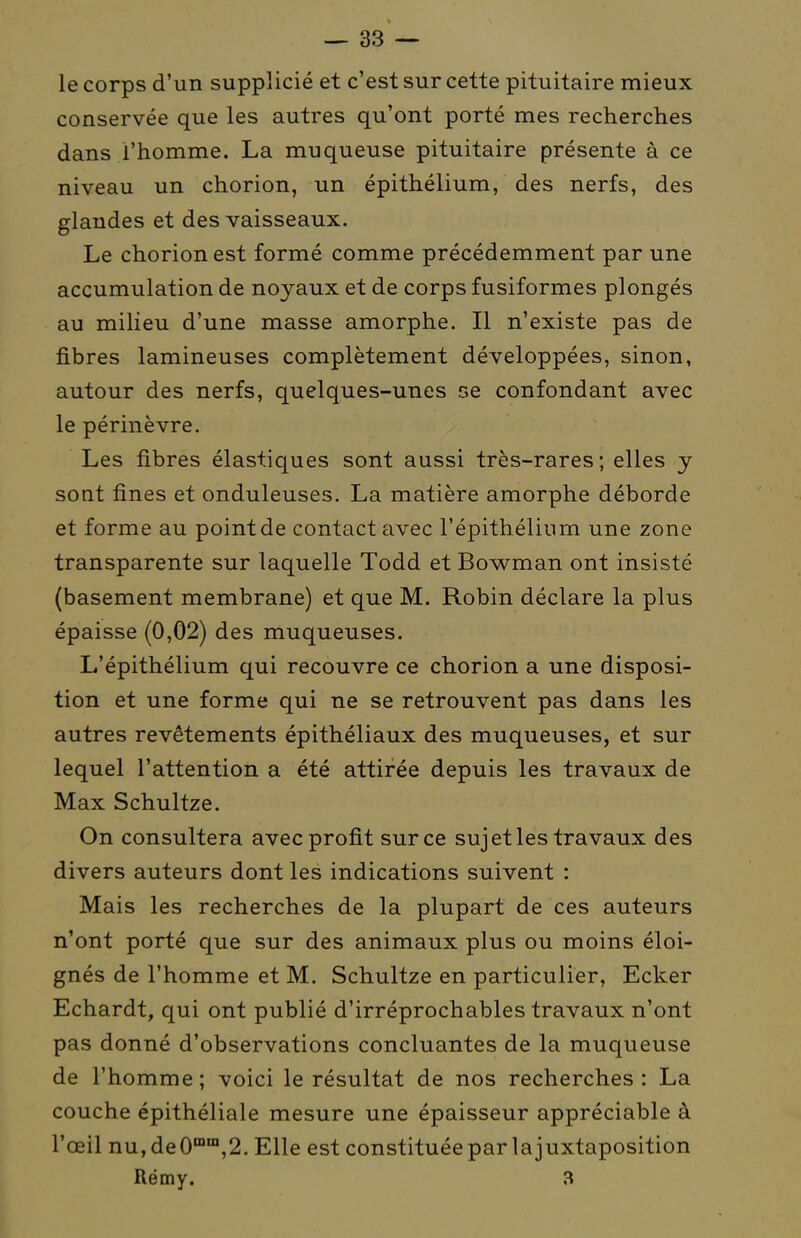 le corps d'un supplicié et c'est sur cette pituitaire mieux conservée que les autres qu'ont porté mes recherches dans l'homme. La muqueuse pituitaire présente à ce niveau un chorion, un épithélium, des nerfs, des glandes et des vaisseaux. Le chorion est formé comme précédemment par une accumulation de noyaux et de corps fusiformes plongés au milieu d'une masse amorphe. Il n'existe pas de fibres lamineuses complètement développées, sinon, autour des nerfs, quelques-unes se confondant avec le périnèvre. Les fibres élastiques sont aussi très-rares; elles y sont fines et onduleuses. La matière amorphe déborde et forme au point de contact avec l'épithélium une zone transparente sur laquelle Todd et Bowman ont insisté (basement membrane) et que M. Robin déclare la plus épaisse (0,02) des muqueuses. L'épithélium qui recouvre ce chorion a une disposi- tion et une forme qui ne se retrouvent pas dans les autres revêtements épithéliaux des muqueuses, et sur lequel l'attention a été attirée depuis les travaux de Max Schultze. On consultera avec profit sur ce sujet les travaux des divers auteurs dont les indications suivent : Mais les recherches de la plupart de ces auteurs n'ont porté que sur des animaux plus ou moins éloi- gnés de l'homme et M. Schultze en particulier, Ecker Echardt, qui ont publié d'irréprochables travaux n'ont pas donné d'observations concluantes de la muqueuse de l'homme; voici le résultat de nos recherches: La couche épithéliale mesure une épaisseur appréciable à l'œil nu,de0™™,2. Elle est constituée par la juxtaposition Rémy. 3