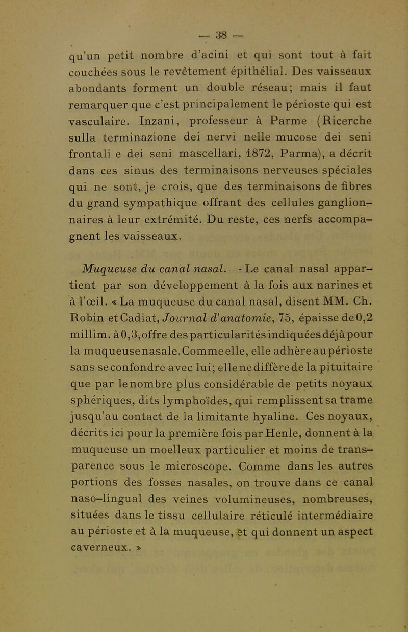 qu'un petit nombre d'acini et qui sont tout à fait couchées sous le revêtement épithélial. Des vaisseaux abondants forment un double réseau; mais il faut remarquer que c'est principalement le périoste qui est vasculaire. Inzani, professeur à Parme (Ricerche sulla terminazione dei nervi nelle mucose dei seni frontali e dei seni mascellari, 1872, Parma), a décrit dans ces sinus des terminaisons nerveuses spéciales qui ne sont, je crois, que des terminaisons de fibres du grand sympathique offrant des cellules ganglion- naires à leur extrémité. Du reste, ces nerfs accompa- gnent les vaisseaux. Muqueuse du canal nasal. - Le canal nasal appar- tient par son développement à la fois aux narines et à l'œil. « La muqueuse du canal nasal, disent MM. Ch. Robin etCadiat, JouniaZ d'anatomie, 75, épaisse de0,2 millim. àO,3,offre desparticularitésindiquéesdéjàpour la muqueusenasale.Comme elle, elle adhère aupérioste sans se confondre avec lui ; elle ne diffère delà pituitaire que par le nombre plus considérable de petits noyaux sphériques, dits lymphoïdes, qui remplissent sa trame jusqu'au contact de la limitante hyaline. Ces noyaux, décrits ici pour la première fois par Henle, donnent à la muqueuse un moelleux particulier et moins de trans- parence sous le microscope. Comme dans les autres portions des fosses nasales, on trouve dans ce canal naso-lingual des veines volumineuses, nombreuses, situées dans le tissu cellulaire réticulé intermédiaire au périoste et à la muqueuse, et qui donnent un aspect caverneux. »