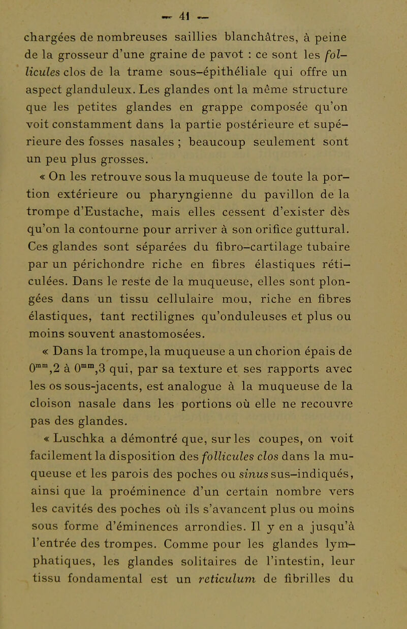 chargées de nombreuses saillies blanchâtres, à peine de la grosseur d'une graine de pavot : ce sont les fol- licules clos de la trame sous-épithéliale qui offre un aspect glanduleux. Les glandes ont la même structure que les petites glandes en grappe composée qu'on voit constamment dans la partie postérieure et supé- rieure des fosses nasales ; beaucoup seulement sont un peu plus grosses. « On les retrouve sous la muqueuse de toute la por- tion extérieure ou pharyngienne du pavillon de la trompe d'Eustache, mais elles cessent d'exister dès qu'on la contourne pour arriver à son orifice guttural. Ces glandes sont séparées du fibro-cartilage tubaire par un périchondre riche en fibres élastiques réti- culées. Dans le reste de la muqueuse, elles sont plon- gées dans un tissu cellulaire mou, riche en fibres élastiques, tant rectilignes qu'onduleuses et plus ou moins souvent anastomosées. « Dans la trompe, la muqueuse a un chorion épais de 0'°°,2 à 0'™,3 qui, par sa texture et ses rapports avec les os sous-jacents, est analogue à la muqueuse de la cloison nasale dans les portions où elle ne recouvre pas des glandes. « Luschka a démontré que, sur les coupes, on voit facilement la disposition des follicules clos dans la mu- queuse et les parois des poches ou smws sus-indiqués, ainsi que la proéminence d'un certain nombre vers les cavités des poches où ils s'avancent plus ou moins sous forme d'éminences arrondies. Il y en a jusqu'à l'entrée des trompes. Comme pour les glandes lym- phatiques, les glandes solitaires de l'intestin, leur tissu fondamental est un rcticulum de fibrilles du