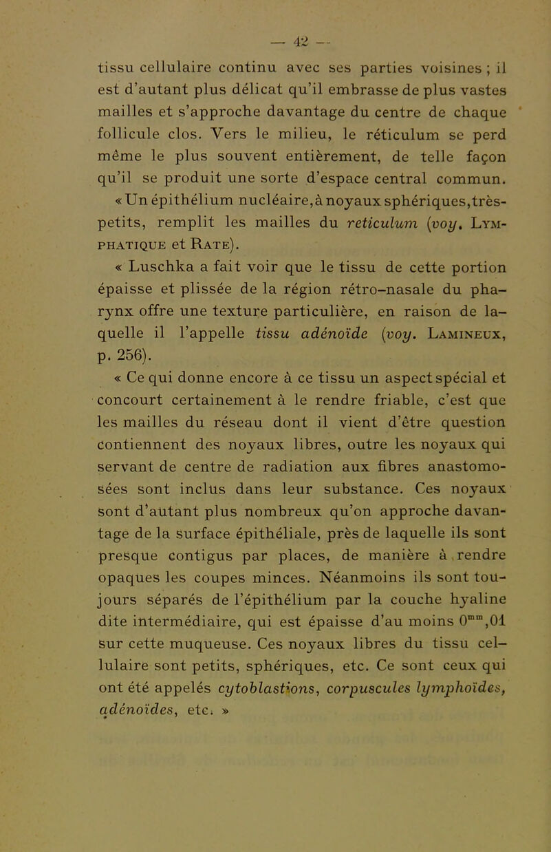 tissu cellulaire continu avec ses parties voisines ; il est d'autant plus délicat qu'il embrasse de plus vastes mailles et s'approche davantage du centre de chaque ' follicule clos. Vers le milieu, le réticulum se perd même le plus souvent entièrement, de telle façon qu'il se produit une sorte d'espace central commun. «Un épithélium nucléaire,à noyaux sphériques,très- petits, remplit les mailles du réticulum {voy. Lym- phatique et Rate). « Luschka a fait voir que le tissu de cette portion épaisse et plissée de la région rétro-nasale du pha- rynx offre une texture particulière, en raison de la- quelle il l'appelle tissu adénoïde {voy. Lamineux, p. 256). « Ce qui donne encore à ce tissu un aspect spécial et concourt certainement à le rendre friable, c'est que les mailles du réseau dont il vient d'être question contiennent des noyaux libres, outre les noyaux qui servant de centre de radiation aux fibres anastomo- sées sont inclus dans leur substance. Ces noyaux sont d'autant plus nombreux qu'on approche davan- tage de la Surface épithéliale, près de laquelle ils sont presque contigus par places, de manière à rendre opaques les coupes minces. Néanmoins ils sont tou- jours séparés de l'épithélium par la couche hyaline dite intermédiaire, qui est épaisse d'au moins 0°,01 sur cette muqueuse. Ces noyaux libres du tissu cel- lulaire sont petits, sphériques, etc. Ce sont ceux qui ont été appelés cytohlastions, corpuscules lymphoïdes, adénoïdes, etc; »