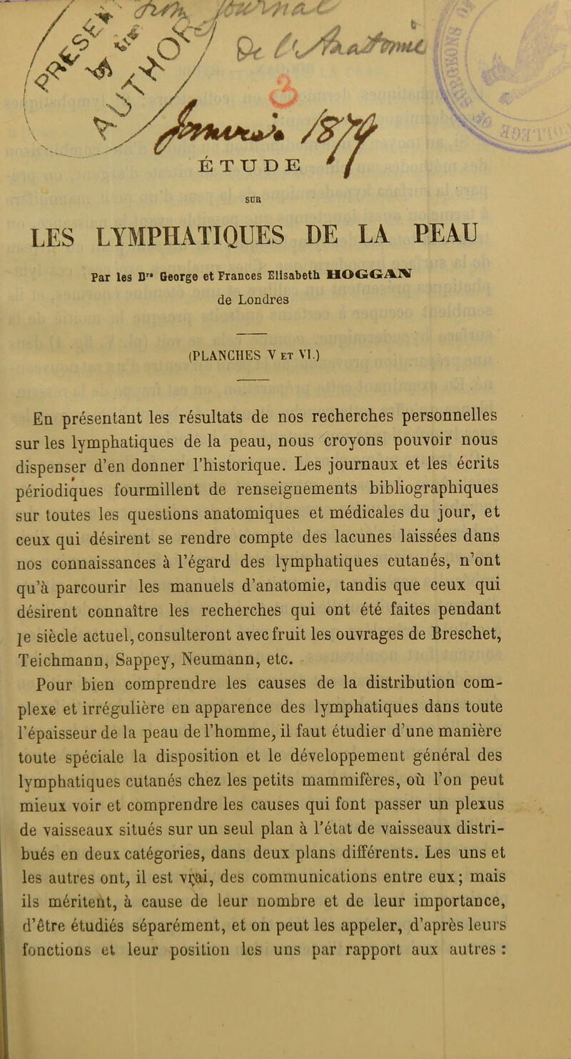 ÉTUDE ' / SUR LES LYMPHATIQUES DE LA PEAU Par les D George et Frances Elisabeth HOGGAW de Londres (PLANCHES V et VI.) En présentant les résultats de nos recherches personnelles sur les lymphatiques de la peau, nous croyons pouvoir nous dispenser d'en donner l'historique. Les journaux et les écrits périodiques fourmillent de renseignements bibliographiques sur toutes les questions anatomiques et médicales du jour, et ceux qui désirent se rendre compte des lacunes laissées dans nos connaissances à l'égard des lymphatiques cutanés, n'ont qu'à parcourir les manuels d'anatomie, tandis que ceux qui désirent connaître les recherches qui ont été faites pendant je siècle actuel, consulteront avec fruit les ouvrages de Breschet, Teichmann, Sappey, Neumann, etc. Pour bien comprendre les causes de la distribution com- plexe et irrégulière en apparence des lymphatiques dans toute l'épaisseur de la peau de l'homme, il faut étudier d'une manière toute spéciale la disposition et le développement général des lymphatiques cutanés chez les petits mammifères, où l'on peut mieux voir et comprendre les causes qui font passer un plexus de vaisseaux situés sur un seul plan à l'état de vaisseaux distri- bués en deux catégories, dans deux plans différents. Les uns et les autres ont, il est vrai, des communications entre eux; mais ils méritent, à cause de leur nombre et de leur importance, d'être étudiés séparément, et on peut les appeler, d'après leurs fonctions et leur position les uns par rapport aux autres :