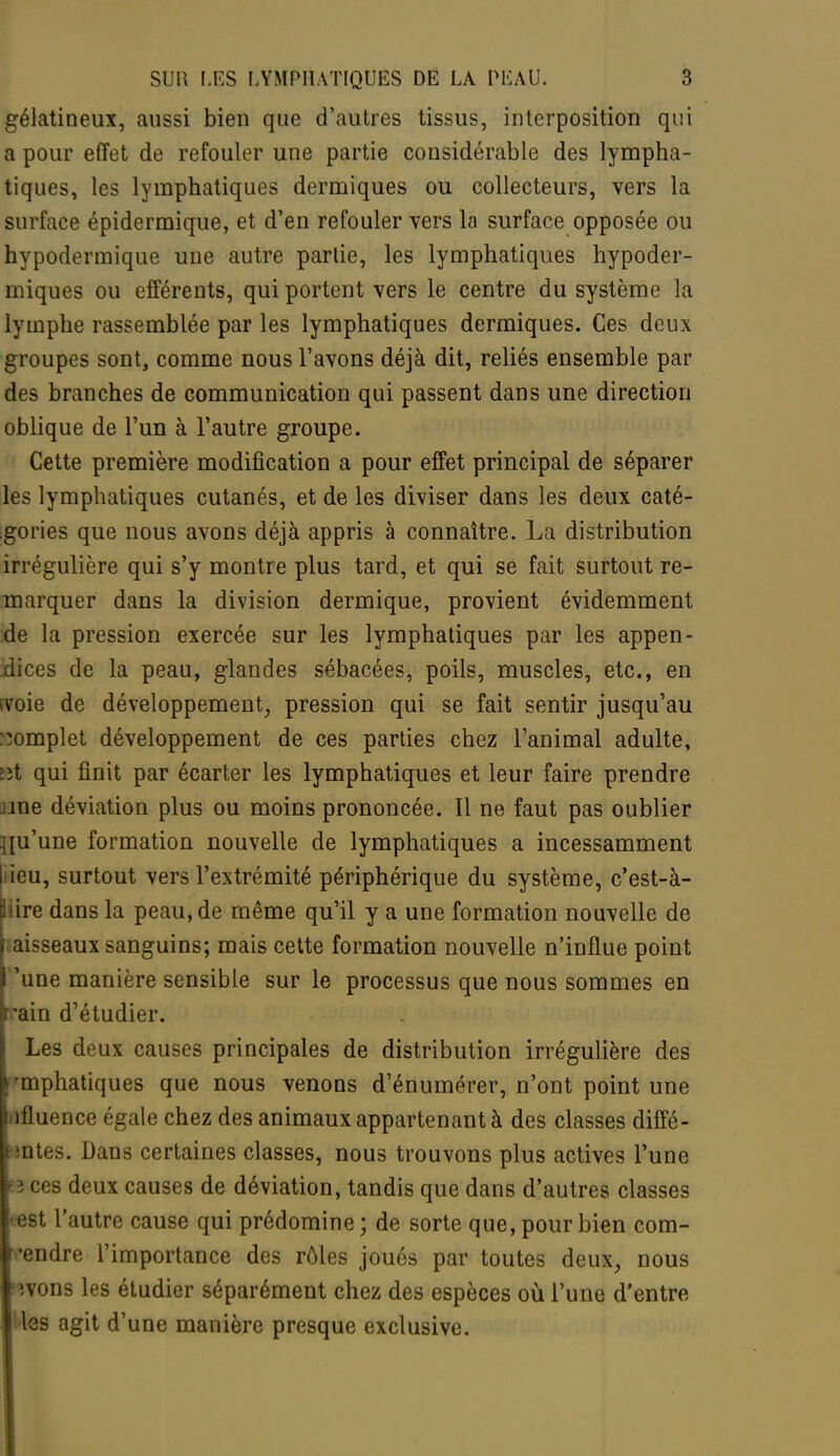 gélatineux, aussi bien que d'autres tissus, interposition qui a pour effet de refouler une partie considérable des lympha- tiques, les lymphatiques dermiques ou collecteurs, vers la surface épidermique, et d'en refouler vers la surface opposée ou hypodermique une autre partie, les lymphatiques hypoder- miques ou efférents, qui portent vers le centre du système la lymphe rassemblée par les lymphatiques dermiques. Ces deux groupes sont, comme nous l'avons déjà dit, reliés ensemble par des branches de communication qui passent dans une direction oblique de l'un à l'autre groupe. Cette première modification a pour effet principal de séparer les lymphatiques cutanés, et de les diviser dans les deux caté- gories que nous avons déjà appris à connaître. La distribution irrégulière qui s'y montre plus tard, et qui se fait surtout re- marquer dans la division dermique, provient évidemment de la pression exercée sur les lymphatiques par les appen- dices de la peau, glandes sébacées, poils, muscles, etc., en ivoie de développement, pression qui se fait sentir jusqu'au complet développement de ces parties chez l'animal adulte, :ït qui finit par écarter les lymphatiques et leur faire prendre nne déviation plus ou moins prononcée. Il ne faut pas oublier qu'une formation nouvelle de lymphatiques a incessamment [lieu, surtout vers l'extrémité périphérique du système, c'est-à- ; ire dans la peau, de même qu'il y a une formation nouvelle de aisseaux sanguins; mais cette formation nouvelle n'influe point 'une manière sensible sur le processus que nous sommes en rain d'étudier. Les deux causes principales de distribution irrégulière des emphatiques que nous venons d'énumérer, n'ont point une t ifluence égale chez des animaux appartenant à des classes diffé- t lûtes. Dans certaines classes, nous trouvons plus actives l'une eî ces deux causes de déviation, tandis que dans d'autres classes eest l'autre cause qui prédomine ; de sorte que, pour bien corn- cendre l'importance des rôles joués par toutes deux, nous 'îvons les étudier séparément chez des espèces où l'une d'entre les agit d'une manière presque exclusive.