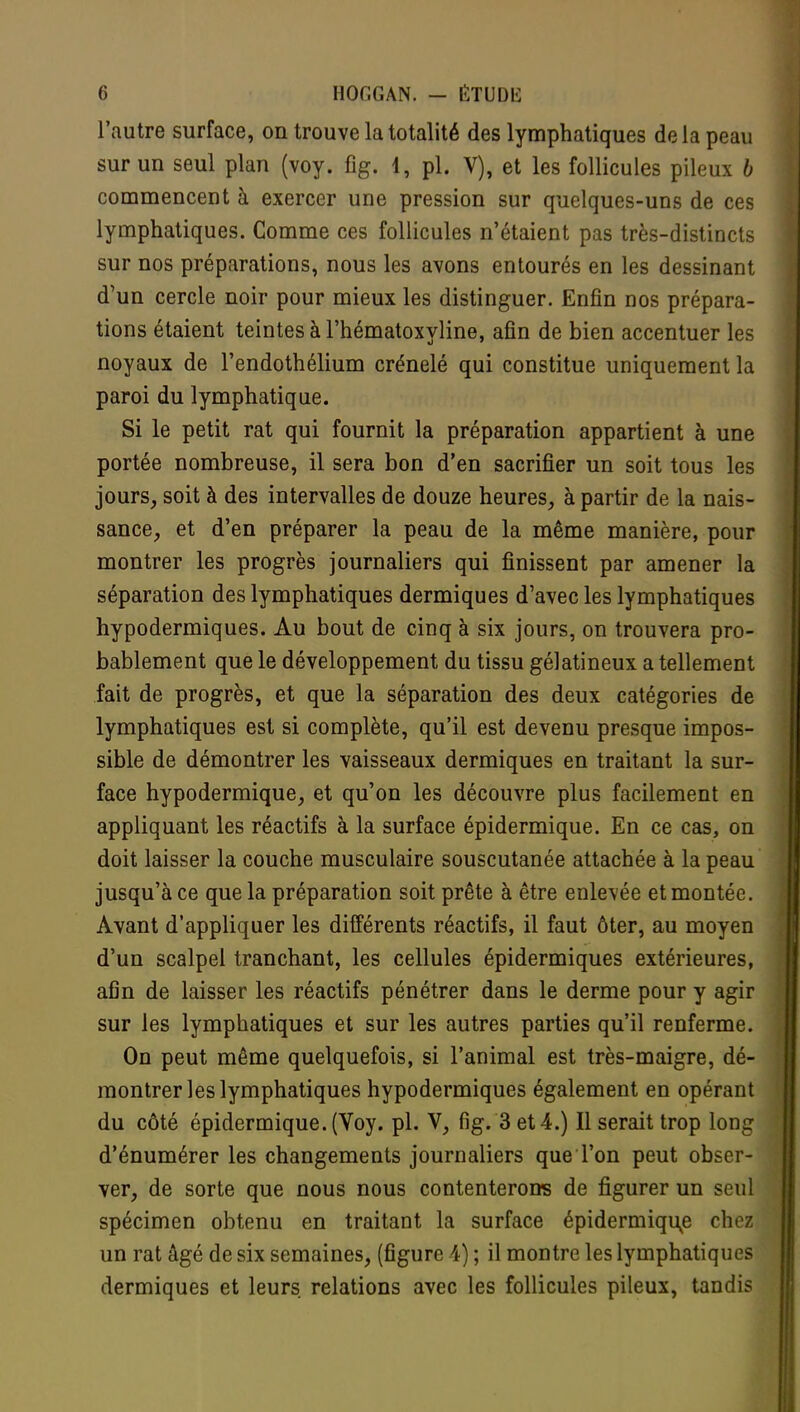 l'autre surface, on trouve la totalité des lymphatiques delà peau sur un seul plan (voy. fig. 4, pl. V), et les follicules pileux b commencent à exercer une pression sur quelques-uns de ces lymphatiques. Comme ces follicules n'étaient pas très-distincts sur nos préparations, nous les avons entourés en les dessinant d'un cercle noir pour mieux les distinguer. Enfin nos prépara- tions étaient teintes à l'hématoxyline, afin de bien accentuer les noyaux de l'endothélium crénelé qui constitue uniquement la paroi du lymphatique. Si le petit rat qui fournit la préparation appartient à une portée nombreuse, il sera bon d'en sacrifier un soit tous les jours, soit à des intervalles de douze heures, à partir de la nais- sance, et d'en préparer la peau de la même manière, pour montrer les progrès journaliers qui finissent par amener la séparation des lymphatiques dermiques d'avec les lymphatiques hypodermiques. Au bout de cinq à six jours, on trouvera pro- bablement que le développement du tissu gélatineux a tellement fait de progrès, et que la séparation des deux catégories de lymphatiques est si complète, qu'il est devenu presque impos- sible de démontrer les vaisseaux dermiques en traitant la sur- face hypodermique, et qu'on les découvre plus facilement en appliquant les réactifs à la surface épidermique. En ce cas, on doit laisser la couche musculaire souscutanée attachée à la peau jusqu'à ce que la préparation soit prête à être enlevée et montée. Avant d'appliquer les différents réactifs, il faut ôter, au moyen d'un scalpel tranchant, les cellules épidermiques extérieures, afin de laisser les réactifs pénétrer dans le derme pour y agir sur les lymphatiques et sur les autres parties qu'il renferme. On peut même quelquefois, si l'animal est très-maigre, dé- montrer les lymphatiques hypodermiques également en opérant du côté épidermique. (Voy. pl. V, fig. 3 et 4.) Il serait trop long d'énumérer les changements journaliers que l'on peut obser- ver, de sorte que nous nous contenterons de figurer un seul spécimen obtenu en traitant la surface épidermique chez un rat âgé de six semaines, (figure 4) ; il montre les lymphatiques dermiques et leurs relations avec les follicules pileux, tandis