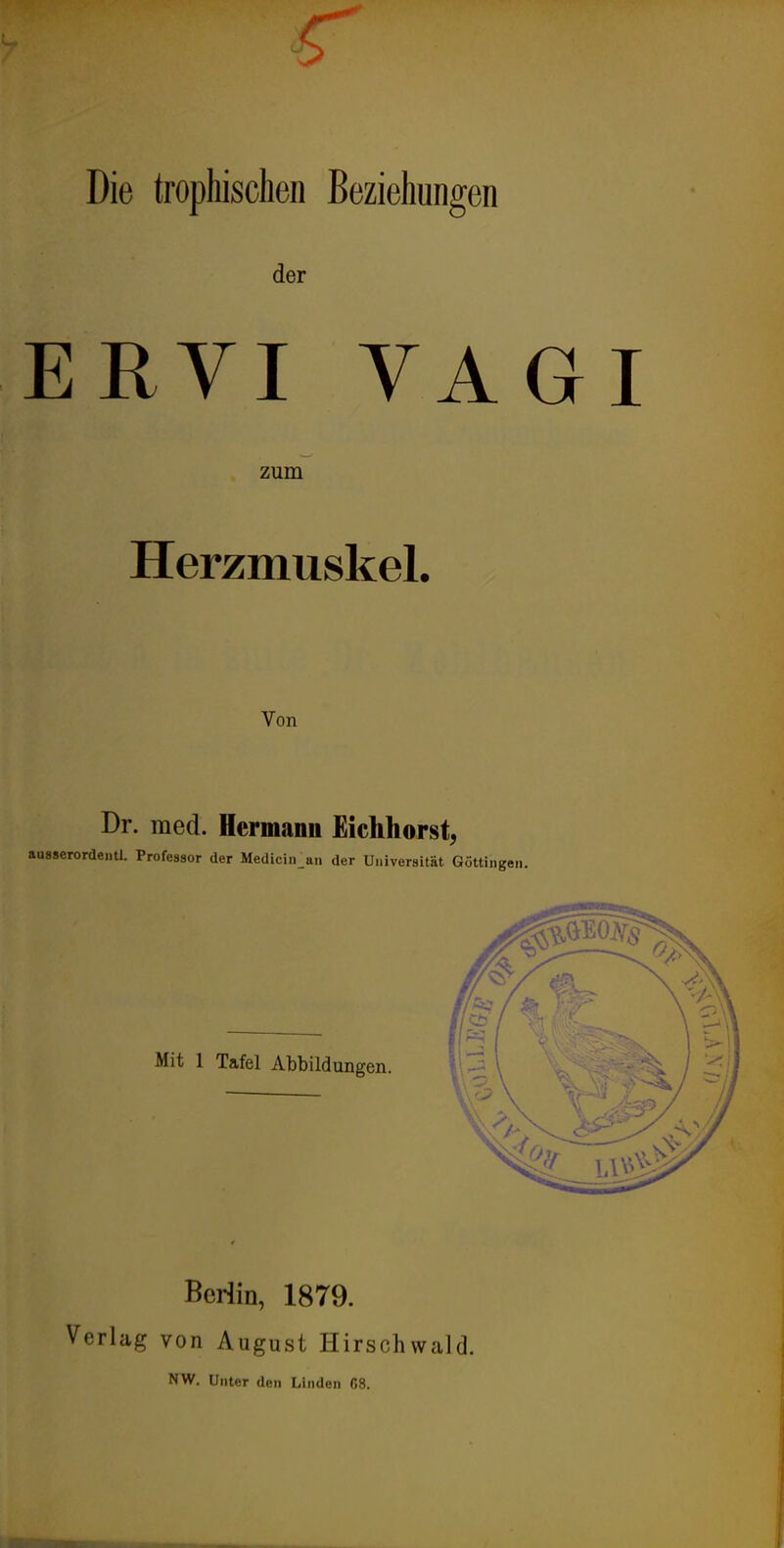 r Die trophisclien Beziehungen der ERVI VAGI zum Herzmuskel. Von Dr. med. Hermann Eickhorst^ ausserordentl. Professor der Medicin an der Universität Göttingen. Mit 1 Tafel Abbildungen. Beriin, 1879. Verlag von August Hirschwald. NW. Unter den Linden 68.