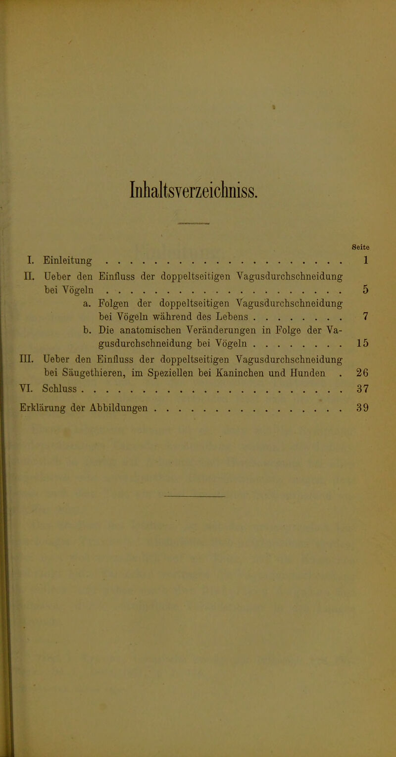 Inhaltsverzeicliniss. Seite I. Einleitung 1 II. Ueber den Einfluss der doppeltseitigen Vagusdurchschneidung bei Vögeln 5 a. Folgen der doppeltseitigen Vagusdurchsclineidung bei Vögeln während des Lebens 7 b. Die anatomischen Veränderungen in Folge der Va- gusdurchschneidung bei Vögeln 15 III. Ueber den Einfluss der doppeltseitigen Vagusdurchschneidung bei Säugethieren, im Speziellen bei Kaninchen und Hunden . 26 VI. Schluss 37 Erklärung der Abbildungen 39