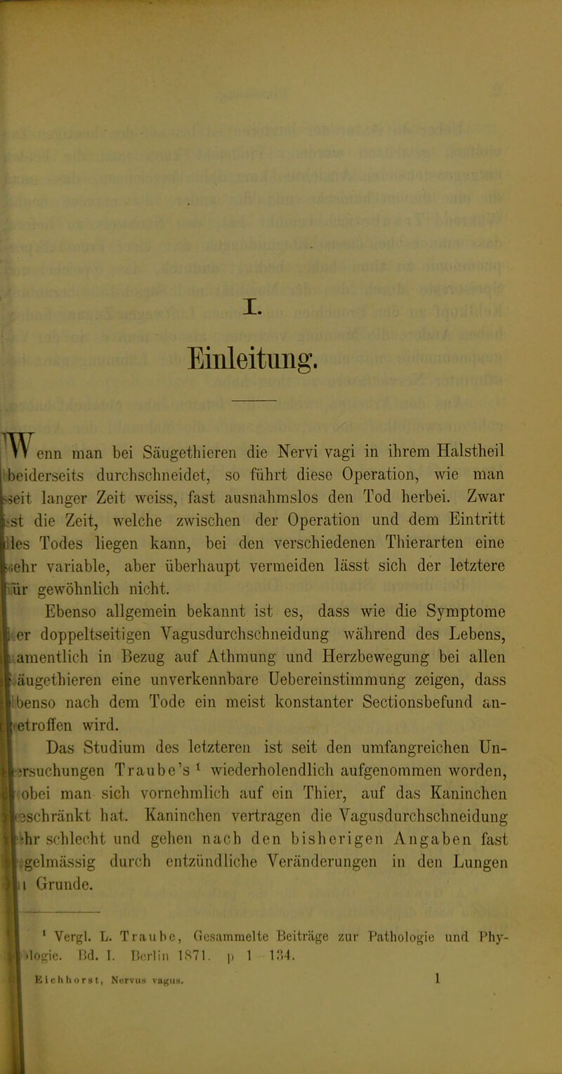 Einleitung. enn man bei Säugethieren die Nervi vagi in ihrem Halstheil beiderseits durchschneidet, so führt diese Operation, wie man ^eit langer Zeit weiss, fast ausnahmslos den Tod herbei. Zwar ?st die Zeit, welche zwischen der Operation und dem Eintritt iles Todes liegen kann, bei den verschiedenen Thierarten eine «•;ehr variable, aber überhaupt vermeiden lässt sich der letztere ür gewöhnlich nicht. Ebenso allgemein bekannt ist es, dass wie die Symptome er doppeltseitigen Vagusdurchschneidung während des Lebens, araentlich in Bezug auf Athmung und Herzbewegung bei allen äugethieren eine unverkennbare Uebereinstimmung zeigen, dass ibenso nach dem Tode ein meist konstanter Sectionsbefund an- getroffen wird. Das Studium des letztereji ist seit den umfangreichen Un- rsuchungen Traube's ^ wiederholendlich aufgenommen worden, <obei man sich vornehmlich auf ein Thier, auf das Kaninchen schränkt hat. Kaninchen vertragen die Vagusdurchschneidung r schlecht und gehen nach den bisherigen Angaben fast :elmässig durch entzündliche Veränderungen in den Lungen Ornnde. ' Vergl. L. Traube, Gesammelte Beiträge zur Pathologie und l'hy- .logie. IM. I. r.rrlin 1S71. |i 1 1.14.