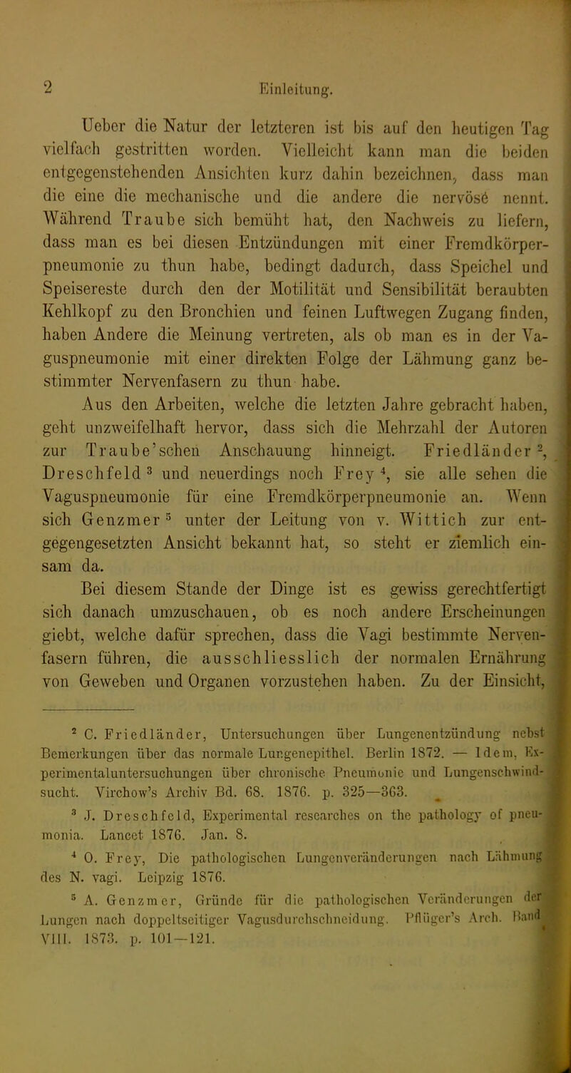 Ueber die Natur der letzteren ist bis auf den lieutigen Tag vielfach gestritten worden. Vielleicht kann man die beiden enigegenstehenden Ansichten kurz dahin bezeichnen^ dass man die eine die mechanische und die andere die nervösö nennt. Während Traube sich bemüht hat, den Nachweis zu liefern, dass man es bei diesen Entzündungen mit einer Fremdkörper- pneumonie zu thun habe, bedingt dadurch, dass Speichel und Speisereste durch den der Motilität und Sensibilität beraubten Kehlkopf zu den Bronchien und feinen Luftwegen Zugang finden, haben Andere die Meinung vertreten, als ob man es in der Va- guspneumonie mit einer direkten Folge der Lähmung ganz be- stimmter Nervenfasern zu thun habe. Aus den Arbeiten, welche die letzten Jahre gebracht haben, geht unzweifelhaft hervor, dass sich die Mehrzahl der Autoren zur Traube'schen Anschauung hinneigt. Friedländer -, Dreschfeld 3 und neuerdings noch Frey sie alle sehen die Vaguspneumonie für eine Freradkörperpneumonie an. Wenn sich Genzmer ^ unter der Leitung von v. Wittich zur ent- gegengesetzten Ansicht bekannt hat, so steht er ziemlich ein- sam da. Bei diesem Stande der Dinge ist es gewiss gerechtfertigt sich danach umzuschauen, ob es noch andere Erscheinungen giebt, welche dafür sprechen, dass die Vagi bestimmte Nerven- fasern führen, die ausschliesslich der normalen Ernährung von Geweben und Organen vorzustehen haben. Zu der Einsicht, ^ C. Friedländer, Untersuchungen über Lungenentzündung nebst Bemerkungen über das normale Lungencpithel. Berlin 1872. — Idem, Ex- perimentaluntersuchungen über chronische Pneumonie und Lungenschwinil- sucht. Virchow's Archiv Bd. 68. 1876. p. 325—363. ^ J. Dreschfeld, Experimental researches on the pathology of pneii- monia. Lancct 1876. Jan. 8. ■* 0. Frey, Die pathologischen Lungcnveränderungen nach Lähnmiip' des N. Vagi. Leipzig 1876. ^ A. Genzmer, Gründe für die pathologischen Veränderungen 'i'f Lungen nach doppeltseitiger Vagu.sdurchschneidung. Pfliigcr's Arch. Vill. LS73. p. 101 — 121.