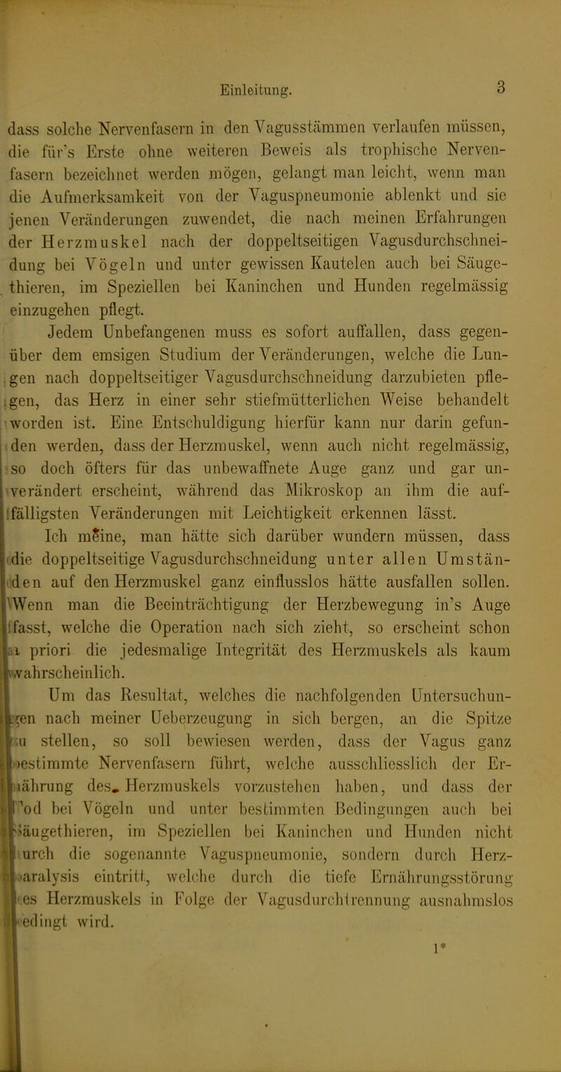 dass solclie Nervenfasern in den Vagusstcämmen verlaufen müssen, die fürs Erste ohne weiteren Beweis als trophische Nerven- fasern bezeiclinet werden mögen, gelangt man leicht, wenn man die Aufmerksamkeit von der Vaguspneumonie ablenkt und sie jenen Veränderungen zuwendet, die nach meinen Erfahrungen der Herzmuskel nach der doppeltseitigen Vagusdurchschnei- dung bei Vögeln und unter gewissen Kautelen auch bei Säuge- thieren, im Speziellen bei Kaninchen und Hunden regelmässig einzugehen pflegt. Jedem Unbefangenen muss es sofort auffallen, dass gegen- über dem emsigen Studium der Veränderungen, welche die Lun- , gen nach doppelseitiger Vagusdurchschneidung darzubieten pfle- ;gen, das Herz in einer sehr stiefmütterlichen Weise behandelt 1 worden ist. Eine Entschuldigung hierfür kann nur darin gefun- den werden, dass der Herzmuskel, wenn auch nicht regelmässig, ^so doch öfters für das unbewaffnete Auge ganz und gar un- ^verändert erscheint, w^ährend das Mikroskop an ihm die auf- ifälligsten Veränderungen mit Leichtigkeit erkennen lässt. Ich mSine, man hätte sich darüber wundern müssen, dass idie doppeltseitige Vagusdurchschneidung unter allen Umstän- rden auf den Herzmuskel ganz einflusslos hätte ausfallen sollen. UVenn man die Beeinträchtigung der Herzbewegung in's Auge Ifasst, welche die Operation nach sich zieht, so erscheint schon kl priori die jedesmalige Integrität des Herzmuskels als kaum ■wahrscheinlich. I Um das Resultat, welches die nachfolgenden Untersuchun- gen nach meiner Ueberzeugung in sich bergen, an die Spitze ■tu stellen, so soll bewiesen werden, dass der Vagus ganz iwestimmte Nervenfasern führt, welche ausschliesslicli der Er- Ittährung des. Herzmuskels vorzustehen haben, und dass der ■Tod bei Vögeln und unter bestimmten Bedingungen auch bei ■läugethieren, im Speziellen bei Kaninchen und Hunden nicht ■mrch die sogenannte Vaguspneumonie, sondern durch Herz- »aralysis eintritt, wclclie durch die tiefe Ernälirungsstörung ■es Herzmuskels in Folge der Vagusdurchirennung ausnalmislos ('dingt wird. 1*