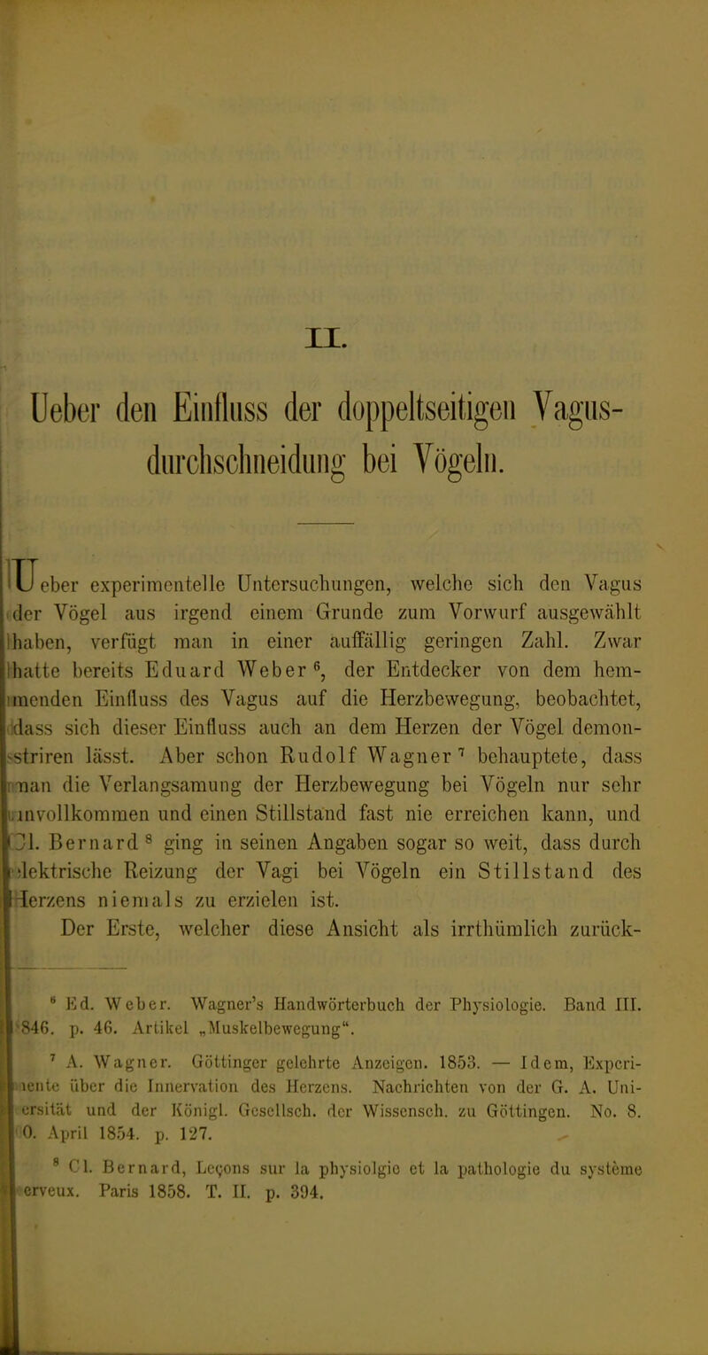 II. Ueber den Eiiidiiss der doppeltseitigeii Vagiis- diirchsclineidung bei Vögelii. IU eher experimentelle Untersuchungen, welche sich den Vagus 'der Vögel aus irgend einem Grunde zum Vorwurf ausgewählt ihaben, verfügt man in einer aulfällig geringen Zahl. Zwar Ihatte bereits Eduard Weber ^, der Entdecker von dem hem- imenden Einfluss des Vagus auf die Herzbewegung, beobachtet, dass sich dieser Einfluss auch an dem Herzen der Vögel demon- -striren lässt. Aber schon Rudolf Wagner''' behauptete, dass man die Verlangsamung der Herzbewegung bei Vögeln nur sehr unvollkommen und einen Stillstand fast nie erreichen kann, und \JL Bernard ^ ging in seinen Angaben sogar so weit, dass durch idektrische Reizung der Vagi bei Vögeln ein Stillstand des Gerzens niemals zu erzielen ist. Der Erste, welcher diese Ansicht als irrthümlich zurück-  Ed. Weber. Wagner's Handwörterbuch der Physiologie. Band III. \ß. p. 46. Artikel „Muskelbewegung. ^ A. Wagner. Göttinger gelehrte Anzeigen. 1853. — Idem, Exi)cri- ■•iitc über die Innervation des Herzens. Nachrichten von der G. A. Uni- rsität und der Königl. Gcsellsch. der Wissensch, zu Göttingen. No. 8. '). April 1854. p. 127. ® Cl. Bernard, Lcgons sur la physiolgie et la pathologie du Systeme rveu.K. Paris 1858. T. II. p. 394.