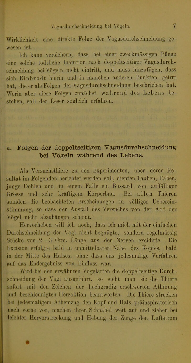 Wirklichkeit eine direkte Folge der Vagusdurchschneidung ge- wesen ist. Ich kann versichern, dass bei einer zweckmässigen Pflege eine solche tödtliche Inanition nach doppeltseitiger Vagusdurch- schneidung bei Vögeln nicht eintritt, und muss hinzufügen, dass sich Einbrodt hierin und in manchen anderen Punkten geirrt hat, die er als Folgen der Vagusdurchschneidung beschrieben hat. Worin aber diese Folgen zunächst während des Lebens be- stehen, soll der Leser sogleich erfahren. a. Folgen der doppeltseitigen Vagusdurchsclmeidung bei Vögeln während des Lebens. Als Versuchsthiere zu den Experimenten, über deren Re- sultat im Folgenden berichtet werden soll, dienten Tauben, Raben, junge Dohlen und in einem Falle ein Bussard von auffälliger Grösse und sehr kräftigem Körperbau. Bei allen Thieren standen die beobachteten Erscheinungen in völliger üeberein- stimmung, so dass der Ausfall des Versuches von der Art der Vögel nicht abzuhängen scheint. Hervorheben will ich noch, dass ich mich mit der einfachen Durchschneidung der Vagi nicht begnügte, sondern regelmässig Stücke von 2—3 Ctm. Länge aus den Nerven excidirte. Die Excision erfolgte bald in unmittelbarer Nähe des Kopfes, bald in der Mitte des Halses, ohne dass das jedesmalige Verfahren auf das Endergebniss von Einfluss war. Wird bei den erwähnten Vogelarten die doppeltseitige Durch- schneidung der Vagi ausgeführt, so sieht man sie die Thiere sofort mit den Zeichen der hochgradig erschwerten Athmung und beschleunigten Herzaktion beantworten. Die Thiere strecken bei jedesmaligem A themzug den Kopf und Hals präinspiratorisch nach vorne vor, machen ihren Schnabel weit auf und ziehen bei leichter Hervorstreckung und Hebung der Zunge den Luftstrom