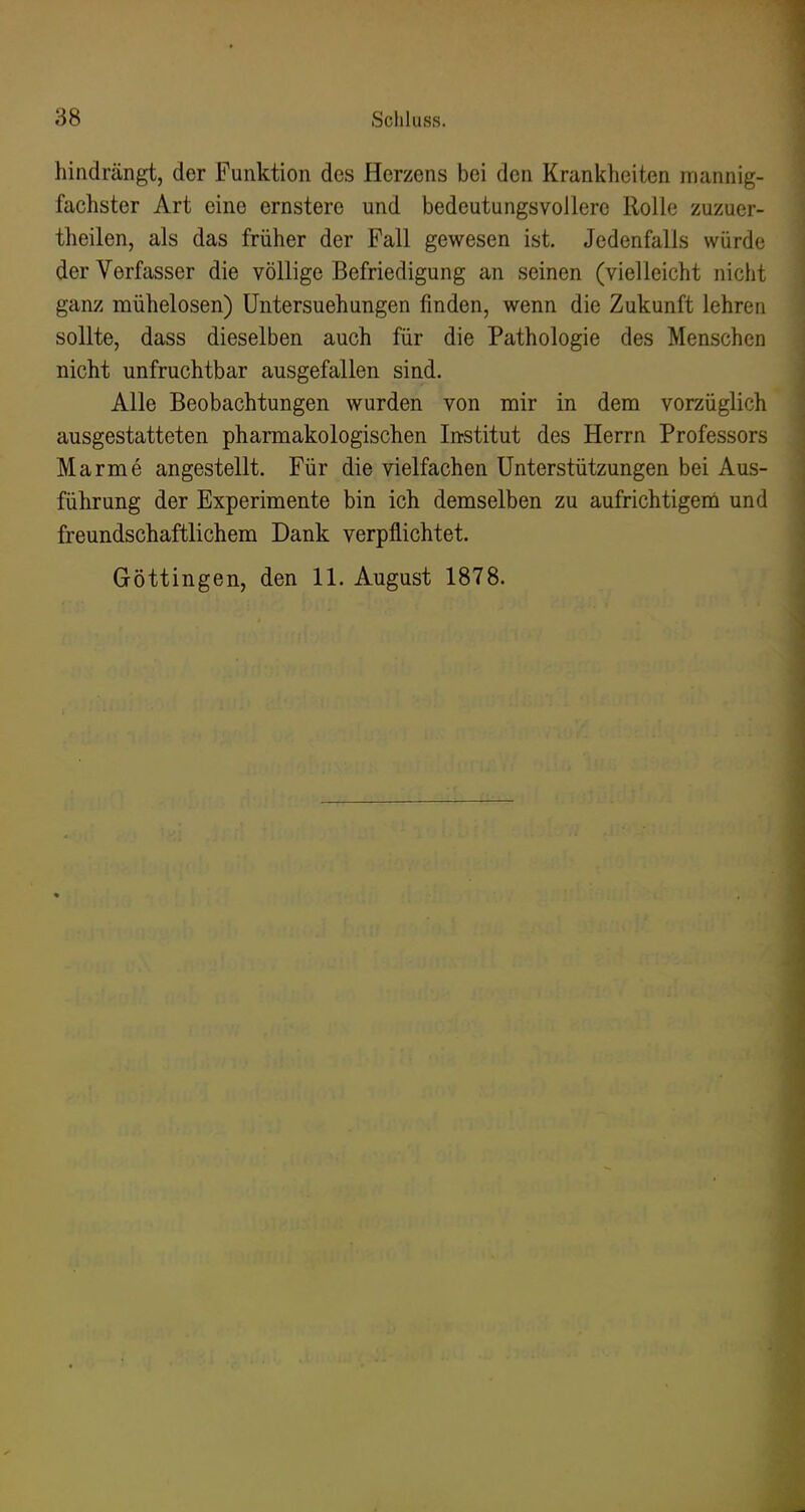 hindrängt, der Funktion des Herzens bei den Krankheiten mannig- fachster Art eine ernstere und bedeutungsvollere Rolle zuzuer- theilen, als das früher der Fall gewesen ist. Jedenfalls würde der Verfasser die völlige Befriedigung an seinen (vielleicht nicht ganz mühelosen) Untersuchungen finden, wenn die Zukunft lehren sollte, dass dieselben auch für die Pathologie des Menschen nicht unfruchtbar ausgefallen sind. Alle Beobachtungen wurden von mir in dem vorzüglich ausgestatteten pharmakologischen In-stitut des Herrn Professors Marme angestellt. Für die vielfachen Unterstützungen bei Aus- führung der Experimente bin ich demselben zu aufrichtigem und freundschaftlichem Dank verpflichtet. Göttingen, den 11. August 1878.