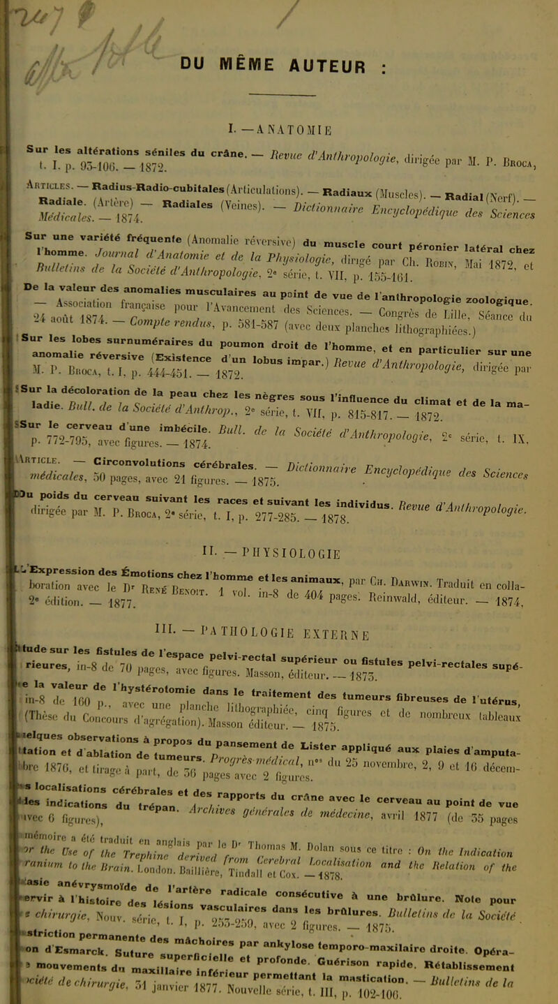 (A* / DU MÊME AUTEUR : I. —ANATOMIE ST L^oT-^ ^ CFâne- neVC d'AnihP^ di^gée par M. P. Baoc, A hT,~ RvadiUS-Radi°-Cubita,es(Al-li-''''--)- - Radiaux (Muscles). - Radial (Ncrf)  !^?,r RadialGS (V6ineS)- - Encyclopédique demies Sur une variété fréquente (Anomalie réversivé) du muscle court péronier latéral ,h rhomme. ^nafomie e/ (h fa p, CJ- ™ /hrffeftn* rfe ^ 5o«V« d'Anthropologie, 2- série, t VII p 155 loi « aoa, ,874. - Com,te ,,„,„, p. 381-587 ^tZ^t^y^T  Sur les lobes surnuméraires du poumon droit H*» SS°; m^J'CJ^m. mL * ' ^ '-'»<*>■«. » «™. , .x. pC£ r~:,r r,:;s ïstj ~;rdus — II. — PHYSIOLOGIE 2- édition. _ 1877. 1 °K de 404 Pa?es: Reinwald, éditeur. - 1874, III. - PATHOLOGIE EXTERNE I,d; ,','y*M~tat f - *■«•—« 0- .-meurs ibM<«. de , ulér„5 îîrjïsïr^ zr r™ *• «■■•«» mp.^- aux dainpn,a. 0 ,,.„„. S':''S * »™' »«7 (de 55 papa « ***** w ,'7 ™nd.r- srîrs^*ia 4&<- > m„„v.me„(, du »,„,„.',. ,!;' r°r<U 6o&i™ BéfblU.em.ul «*« ('«'/./™,yie.™n ?  877 T**'  '''<>'•• - A la j e, 01 janvier 1877. Nouvelle série, t. III, p, 10*2-100.