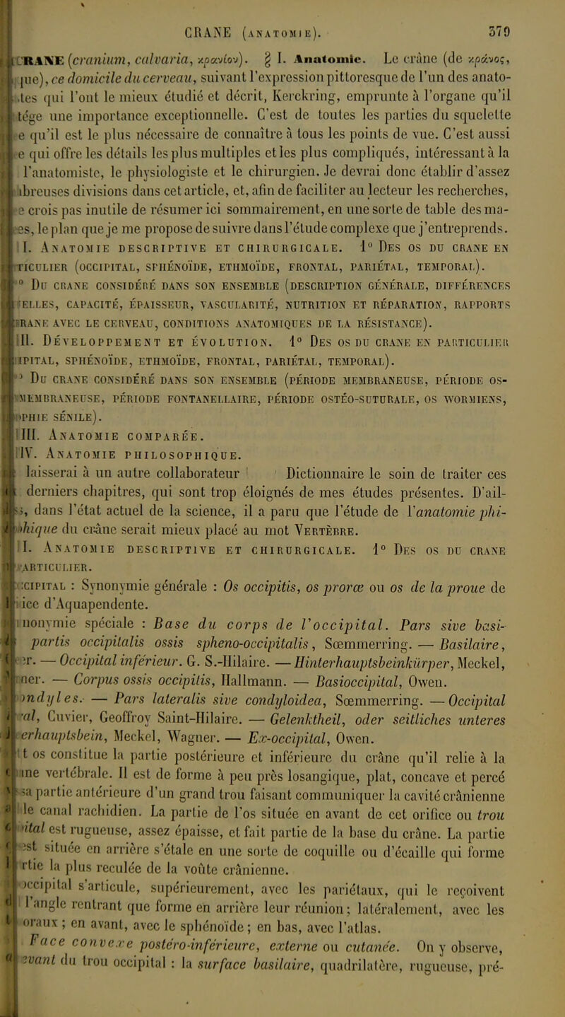 l'R.-tXE (cranium, culraria, xpavlov). § I. Anatomie. Le crâne (de xp&voç, \me), ce domicile du cerveau, suivant l'expression pittoresque de l'un des anato- »tes qui l'ont le mieux étudié et décrit, Kerckring, emprunte à l'organe qu'il tége une importance exceptionnelle. C'est de toutes les parties du squelette e qu'il est le plus nécessaire de connaître à tous les points de vue. C'est aussi e qui offre les détails les plus multiples et les plus compliqués, intéressant à la l'anatomiste, le physiologiste et le chirurgien. Je devrai donc établir d'assez dbreuses divisions dans cet article, et, afin de faciliter au lecteur les recherches, e crois pas inutile de résumer ici sommairement, en une sorte de table des ma- es, le plan que je me propose de suivre dans l'étude complexe que j'entreprends. II. Anatomie descriptive et chirurgicale. 1° Des os du crâne en ticulier (occipital, sphénoïde, ethmoïde, frontal, pariétal, temporal). 0 du crane considéré dans son ensemrle (description générale, différences r el. les, capacité, épaisseur, vascularité, nutrition et réparation, rapports brane avec le cerveau, conditions anatomiques de la résistance). 11. Développement et évolution. 1° Des os du crâne en particulier ipital, sphénoïde, ethmoïde, frontal, tariétal, temporal). 5 du crane considéré dans son ensemble (période membraneuse, période os- 1embraneuse, période fontanellaire, période ostéo-suturale, os worj1iens, phie sénile). ÏHI. Anatomie comparée. IV. Anatomie philosophique. laisserai à un autre collaborateur 1 1 Dictionnaire le soin de traiter ces derniers chapitres, qui sont trop éloignés de mes études présentes. D'ail- s, dans l'état actuel de la science, il a paru que l'étude de Y anatomie phi- bique du crâne serait mieux placé au mot Vertèbre. I. Anatomie descriptive et chirurgicale. 1° Des os du crâne rARTICULIER. îcipital : Synonymie générale : Os occipitis, os pr or ce ou os de la proue de icc d'Aquapendente. inonymie spéciale : Base du corps de Voccipital. Pars sive basi- partu occipilalis ossis spheno-occipitalis, Scemmerring. — Basilaire, ■r. — Occipital inférieur. G. S.-IIilaire. —Hinterhauptsbeinkurper, Mcckel, er. — Corpus ossis occipitis, Ilallmann. — Basioccipital, Owen. mdyles. — Pars lateralis sive condyloidea, Scemmerring. — Occipital al, Cuvier, Geoffroy Saint-Hilaire. — Gelenktheil, oder seitliches unteres rhauplsbein, Meckel, Wagner. — Ex-occipital, Owen. os constitue la partie postérieure et inférieure du crâne qu'il relie à la ne vertébrale. Il est de forme à peu près losangique, plat, concave et percé a partie antérieure d'un grand trou faisant communiquer la cavité crânienne e canal rachidien. La partie de l'os située en avant de cet orifice ou trou tal est rugueuse, assez épaisse, et fait partie de la base du crâne. La partie ist située en arrière s'étale en une sorte de coquille ou d'écaillé qui forme rtie la plus reculée de la voûte crânienne. ïccipital s'articule, supérieurement, avec les pariétaux, qui le reçoivent l'angle rentrant que forme en arrière leur réunion; latéralement, avec les oraux ; en avant, avec le sphénoïde; en bas, avec l'atlas. Face convexe postéro-inférieure, externe ou cutanée. On y observe, ivant du trou occipital : la surface basilaire, quadrilatère, rugueuse, pré-