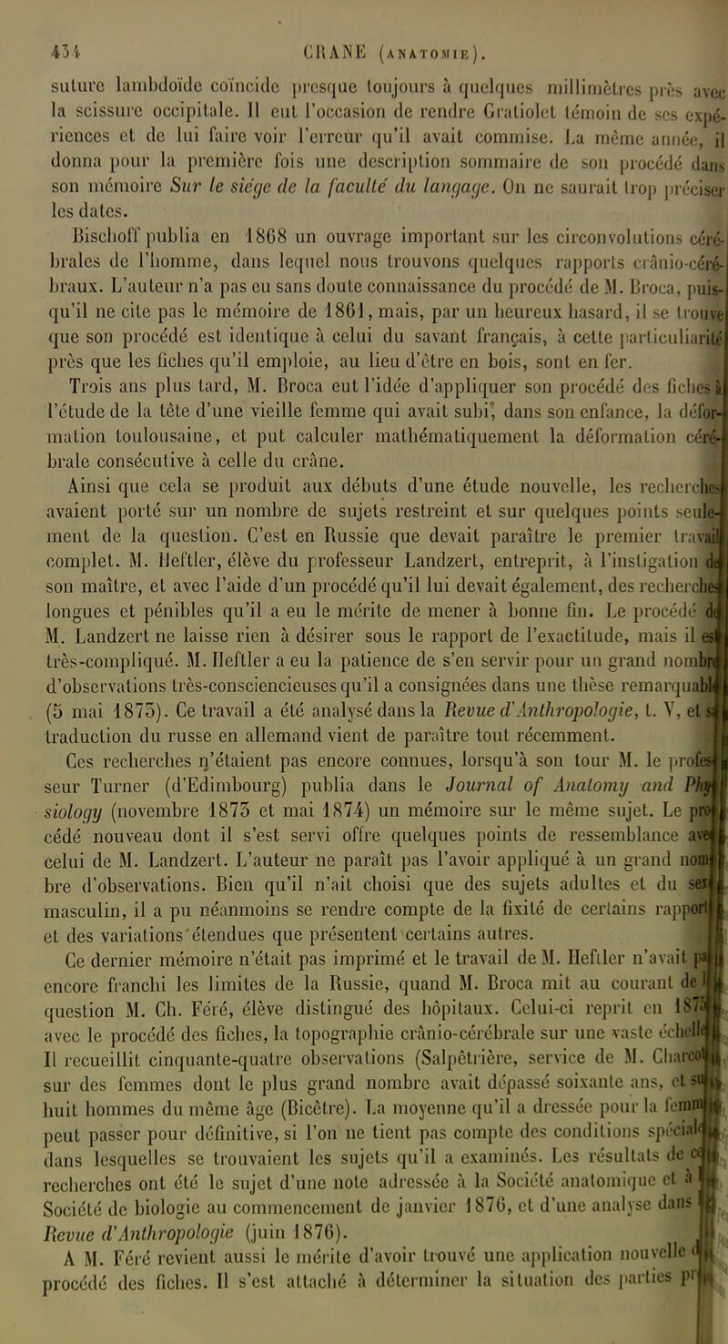 suture lainbdoïdc coïncide presque toujours à quelques millimètres près avec la scissure occipitale. Il eut l'occasion de rendre Graliolet témoin de ses expé- riences et de lui faire voir l'erreur qu'il avait commise. La même année, il donna pour la première fois une description sommaire de son procédé dam son mémoire Sur le siège de la faculté' du langage. On ne saurait trop précises! les dates. Bischoff publia en 18G8 un ouvrage important sur les circonvolutions céré- brales de l'homme, dans lequel nous trouvons quelques rapports crânio-céi$ braux. L'auteur n'a pas eu sans doute connaissance du procédé de M. Broca, puis- qu'il ne cite pas le mémoire de 1861, mais, par un heureux hasard, il se trouve que son procédé est identique à celui du savant français, à cette parliculiarité près que les fiches qu'il emploie, au lieu d'être en bois, sont en fer. Trois ans plus tard, M. Broca eut l'idée d'appliquer son procédé des fiches» l'étude de la tète d'une vieille femme qui avait subi', dans son enfance, la défor- mation toulousaine, et put calculer mathématiquement la déformation cérf brale consécutive à celle du crâne. Ainsi que cela se produit aux débuts d'une étude nouvelle, les recherJ avaient porté sur un nombre de sujets restreint et sur quelques points seul ment de la question. C'est en Russie que devait paraître le premier trav complet. M. lleftler, élève du professeur Landzert, entreprit, à l'instigation son maître, et avec l'aide d'un procédé qu'il lui devait également , des recheri longues et pénibles qu'il a eu le mérite de mener à bonne fin. l.c procédé M. Landzert ne laisse rien à désirer sous le rapport de l'exactitude, mais il j très-compliqué. M. lleftler a eu la patience de s'en servir pour un grand nor d'observations très-consciencieuses qu'il a consignées dans une thèse remarqua (5 mai 1875). Ce travail a été analysé dans la Revue d'Anthropologie, t. Y, et sjj traduction du russe en allemand vient de paraître tout récemment. Ces recherches n'étaient pas encore connues, lorsqu'à son tour M. le pro| seur Turner (d'Edimbourg) publia dans le Journal of Analomy ami sioloejy (novembre 1873 et mai 1874) un mémoire sur le même sujet. Le cédé nouveau dont il s'est servi offre quelques points de ressemblance celui de M. Landzert. L'auteur ne paraît pas l'avoir appliqué à un grand non bre d'observations. Bien qu'il n'ait choisi que des sujets adultes et du masculin, il a pu néanmoins se rendre compte de la fixité de certains rappfi et des variations étendues que présentent certains autres. Ce dernier mémoire n'était pas imprimé et le travail de M. Heftler n'avait encore franchi les limites de la Russie, quand M. Broca mit au courant question M. Ch. Féré, élève distingué des hôpitaux. Celui-ci reprit en il avec le procédé des fiches, la topographie crânio-cérébrale sur une vaste échdl Il recueillit cinquante-quatre observations (Salpêtrière, service de M. Chai sur des femmes dont le plus grand nombre avait dépassé soixante ans, cl huit hommes du même âge (Bicêtre). La moyenne qu'il a dressée pour la (et peut passer pour définitive, si l'on ne tient pas compte des conditions spécia dans lesquelles se trouvaient les sujets qu'il a examinés. Les résultai- de i recherches ont été le sujet d'une note adressée à la Société anatomique el à Société de biologie au commencement de janvier 1876, et d'une analyse dans Revue d'Anthropologie (juin 1876). A M. Féré revient aussi le mérite d'avoir trouvé une application nouvelle procédé des fiches. Il s'est attaché à déterminer la situation des parties pr