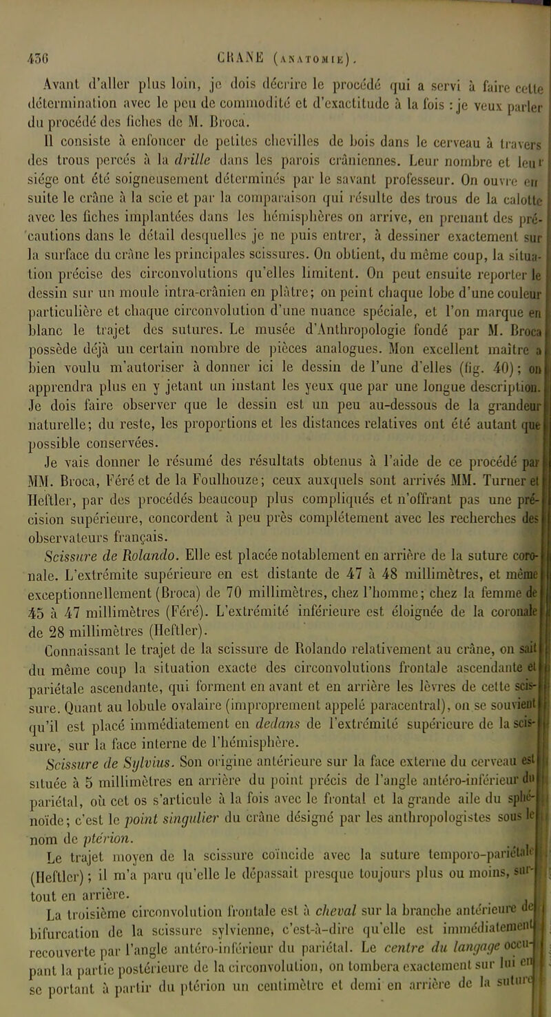 Avant d'aller plus loin, je dois décrire le procédé qui a servi à faire celle détermination avec le peu de commodité et d'exactitude à la fois : je veux parler du procédé des fiches de M. Broca. 11 consiste à enfoncer de petites chevilles de bois dans le cerveau à travers des trous percés à la drille dans les parois crâniennes. Leur nombre et leu f siège ont été soigneusement déterminés par le savant professeur. On ouvre en suite le crâne à la scie et par la comparaison qui résulte des trous de la calotte avec les fiches implantées dans les hémisphères on arrive, en prenant des pré- 'cautions dans le détail desquelles je ne puis entrer, à dessiner exactement sur la surface du crâne les principales scissures. On obtient, du même coup, la situa- tion précise des circonvolutions qu'elles limitent. On peut ensuite reporter le dessin sur un moule intra-crânien en plâtre; on peint chaque lobe d'une couleur particulière et chaque circonvolution d'une nuance spéciale, et l'on marque e blanc le trajet des sutures. Le musée d'Anthropologie fondé par M. lime possède déjà uu certain nombre de pièces analogues. Mon excellent maître a bien voulu m'auloriser à donner ici le dessin de l'une d'elles (lig. 40) ; on apprendra plus en y jetant un instant les yeux que par une longue description. Je dois faire observer que le dessin est un peu au-dessous de la grandeur naturelle; du reste, les proportions et les distances relatives ont été autant possible conservées. Je vais donner le résumé des résultats obtenus à l'aide de ce procédé par MM. Broca, Féréct de la Foulhouze; ceux auxquels sont arrivés MM. Turner el Heftler, par des procédés beaucoup plus compliqués et n'offrant pas une pré- cision supérieure, concordent à peu près complètement avec les recherches observateurs français. Scissure de Rolando. Elle est placée notablement en arrière de la suture coro- nale. L'extrémité supérieure en est distante de 47 à 48 millimètres, et même exceptionnellement (Broca) de 70 millimètres, chez l'homme; chez la femme de 45 à 47 millimètres (Féré). L'extrémité inférieure est éloignée de la coronale de 28 millimètres (Heftler). Connaissant le trajet de la scissure de Rolando relativement au crâne, on sait du même coup la situation exacte des circonvolutions frontale ascendante et pariétale ascendante, qui forment en avant et en arrière les lèvres de cette scis- sure. Quant au lobule ovalaire (improprement appelé paracentral), on se souvient qu'il est placé immédiatement en dedans de l'extrémité supérieure de la scis- sure, sur la face interne de l'hémisphère. Scissure de Sylvius. Son origine antérieure sur la face externe du cerveau est située à 5 millimètres en arrière du point précis de l'angle antéro-inférieur du pariétal, où cet os s'articule à la fois avec le frontal et la grande aile du sphé- noïde; c'est le point singulier du crâne désigné par les anthropologistes sous le nom de pterion. Le trajet moyen de la scissure coïncide avec la suture temporo-pariétM (Heftler) ; il m'a paru qu'elle le dépassait presque toujours plus ou moins, sur- tout en arrière. La troisième circonvolution frontale est à cheval sur la branche antérieure tio bifurcation de la scissure sylvienne, c'est-à-dire qu'elle est immédiatement recouverte par l'angle antéro-inférieur du pariétal. Le centre du langage occu- pant la partie postérieure de la circonvolution, on tombera exactement sur lui ei se portant à partir du ptérion un centimètre et demi en arrière de la sutun