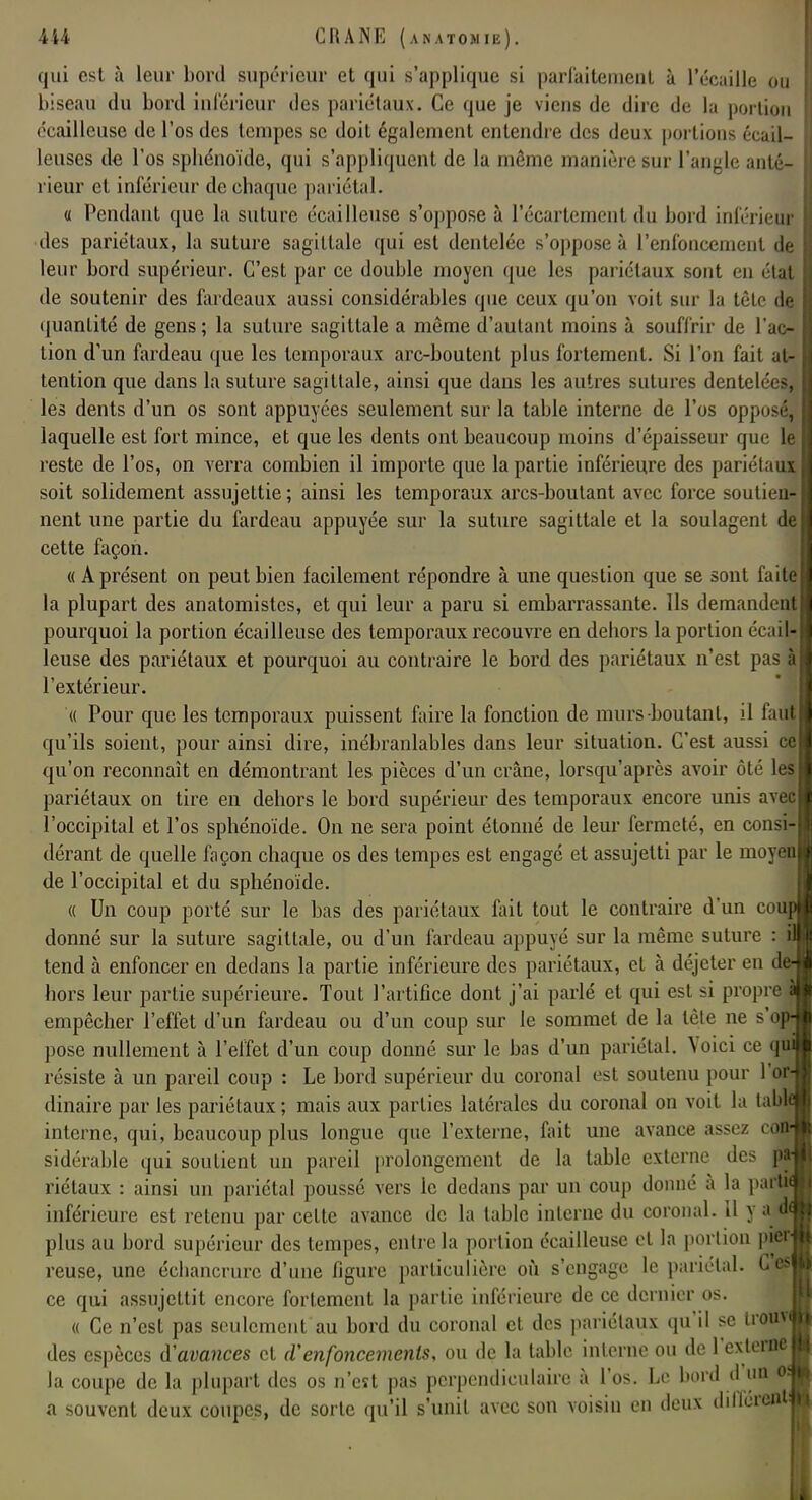 qui est à leur bord supérieur et qui s'applique si parfaitement à l'écaillé ou biseau du bord inférieur des pariétaux. Ce que je viens de dire de la portion écailleuse de l'os des tempes se doit également entendre des deux portions écail- leuses de l'os sphénoïde, qui s'appliquent de la même manière sur l'angle anté- rieur cl inférieur de chaque pariétal. « Pendant que la suture écailleuse s'oppose à l'écartement du bord inférieur des pariétaux, la suture sagittale qui est dentelée s'oppose à l'enfoncement de leur bord supérieur. C'est par ce double moyen que les pariétaux sont en état de soutenir des fardeaux aussi considérables que ceux qu'on voit sur la tèle de quantité de gens ; la suture sagittale a même d'autant moins à souffrir de l'ac- tion d'un fardeau que les temporaux arc-boutent plus fortement. Si l'on fait at- tention que dans la suture sagittale, ainsi que dans les autres sutures dentelées, les dents d'un os sont appuyées seulement sur la table interne de l'os opposé, laquelle est fort mince, et que les dents ont beaucoup moins d'épaisseur que le reste de l'os, on verra combien il importe que la partie inférieure des pariétaux soit solidement assujettie ; ainsi les temporaux arcs-boutant avec force soutien- nent une partie du fardeau appuyée sur la suture sagittale et la soulagent de cette façon. « A présent on peut bien facilement répondre à une question que se sont faite la plupart des anatomistes, et qui leur a paru si embarrassante. Ils demandent pourquoi la portion écailleuse des temporaux recouvre en dehors la portion écail- leuse des pariétaux et pourquoi au contraire le bord des pariétaux n'est pas à l'extérieur. « Pour que les temporaux puissent faire la fonction de murs-boutanl, il faut qu'ils soient, pour ainsi dire, inébranlables dans leur situation. C'est aussi ce qu'on reconnaît en démontrant les pièces d'un crâne, lorsqu'après avoir ôté le pariétaux on tire en dehors le bord supérieur des temporaux encore unis avec l'occipital et l'os sphénoïde. On ne sera point étonné de leur fermeté, en consi- dérant de quelle façon chaque os des tempes est engagé et assujetti par le moy de l'occipital et du sphénoïde. « Un coup porté sur le bas des pariétaux fait tout le contraire d'un cou, donné sur la suture sagittale, ou d'un fardeau appuyé sur la même suture : \ tend à enfoncer en dedans la partie inférieure des pariétaux, cl à déjeter en de hors leur partie supérieure. Tout l'artifice dont j'ai parlé et qui est si propre^ empêcher l'effet d'un fardeau ou d'un coup sur le sommet de la tète ne s'o^ pose nullement à l'effet d'un coup donné sur le bas d'un pariétal. Voici ce résiste à un pareil coup : Le bord supérieur du coronal est soutenu pour l'o£ dinâire par les pariétaux; mais aux parties latérales du coronal on voit la tau interne, qui, beaucoup plus longue que l'externe, fait une avance assez af sidérable qui soutient un pareil prolongement de la table externe des riétaux : ainsi un pariétal poussé vers le dedans par un coup donné a la par inférieure est retenu par celte avance de la table interne du coronal. U y a.4 plus au bord supérieur des tempes, entre la portion écailleuse et la portion pier reuse, une échancrurc d'une figure particulière où s'engage le pariétal. C es ce qui assujettit encore fortement la partie inférieure de ce dernier os. « Ce n'est pas seulement au bord du coronal et des pariétaux qu'il se trou» des espèces d'avances cl d'enfoncements, ou de la table interne ou de l'externe la coupe de la plupart des os n'est pas perpendiculaire à l'os. Le bord d'un o a souvent deux coupes, de sorte qu'il s'unit avec son voisin en deux différai»