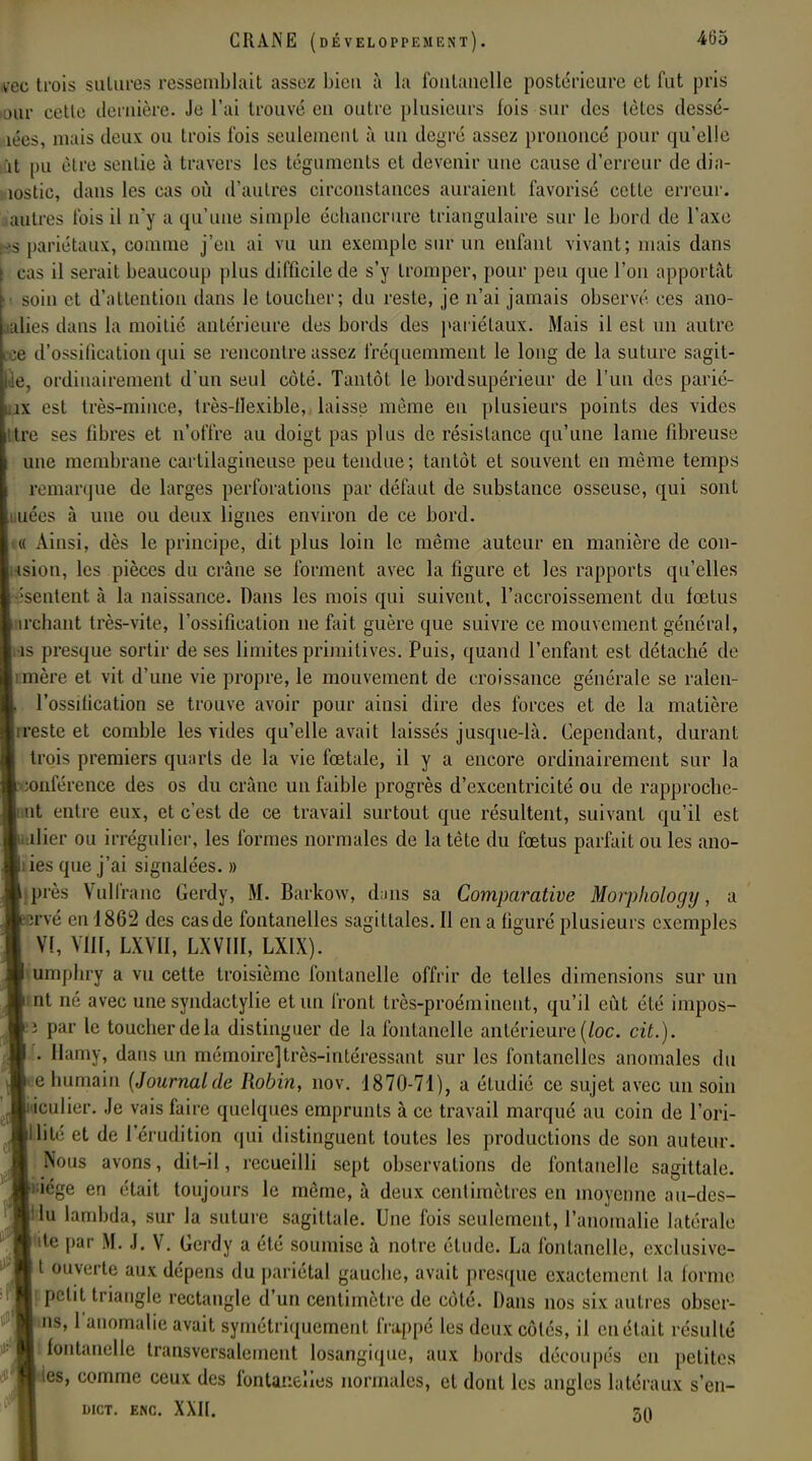 ?ec trois sutures ressemblait assez bien à la fontanelle postérieure et fut pris our cette dernière. Je l'ai trouvé en outre plusieurs fois sur des tètes dessé- lées, mais deux ou trois l'ois seulement à un degré assez prononcé pour qu'elle ït pu être sentie à travers les téguments et devenir une cause d'erreur dedia- îostic, dans les cas où d'autres circonstances auraient favorisé cette erreur, autres fois il n'y a qu'une simple échancrure triangulaire sur le bord de l'axe is pariétaux, comme j'en ai vu un exemple sur un enfant vivant; mais dans cas il serait beaucoup plus difficile de s'y tromper, pour peu que l'on apportât soin et d'attention dans le toucher; du reste, je n'ai jamais observé ces ano- alies dans la moitié antérieure des bords des pariétaux. Mais il est un autre •e d'ossification qui se rencontre assez fréquemment le long de la suture sagit- le, ordinairement d'un seul côté. Tantôt le bordsupérieur de l'un des parié- îx est très-mince, très-flexible, laisse même eu plusieurs points des vides tre ses libres et n'offre au doigt pas plus de résistance qu'une lame fibreuse une membrane cartilagineuse peu tendue; tantôt et souvent en même temps remarque de larges perforations par défaut de substance osseuse, qui sont nées à uue ou deux lignes environ de ce bord. [« Ainsi, dès le principe, dit plus loin le même auteur en manière de coll- ision, les pièces du crâne se forment avec la ligure et les rapports qu'elles 'sentent à la naissance. Dans les mois qui suivent, l'accroissement du fœtus irchant très-vite, l'ossification ne fait guère que suivre ce mouvement général, hs presque sortir de ses limites primitives. Puis, quand l'enfant est détaché de mère et vit d'une vie propre, le mouvement de croissance générale se ralen- l'ossilication se trouve avoir pour ainsi dire des forces et de la matière rreste et comble les yides qu'elle avait laissés jusque-là. Cependant, durant trois premiers quarts de la vie fœtale, il y a encore ordinairement sur la conférence des os du crâne un faible progrès d'excentricité ou de rapproche- nt entre eux, et c'est de ce travail surtout que résultent, suivant qu'il est illier ou irrégulier, les formes normales de la tète du fœtus parfait ou les ano- ies que j'ai signalées. » pi cs Vulfranc Gerdy, M. Barkow, dans sa Comparative Morplwlogy, a îrvé eu 1862 des cas de fontanelles sagittales. Il en a figuré plusieurs exemples V!, VIH, LXVII, LXVIII, LXIX). amphry a vu cette troisième fontanelle offrir de telles dimensions sur un nt né avec une syndactylie et un front très-proéminent, qu'il eût été impos- ï par le toucher de la distinguer de la fontanelle antérieure (loc. cit.). . Hamy, dans un mémoire]très-intéressant sur les fontanelles anomales du e humain {Journalde Robin, nov. 1870-71), a étudié ce sujet avec un soin l'iculier. Je vais faire quelques emprunts à ce travail marqué au coin de l'ori- klité et de l'érudition qui distinguent toutes les productions de son auteur. Nous avons, dit-il, recueilli sept observations de fontanelle sagittale, liège en était toujours le même, à deux centimètres en moyenne au-des- iu lambda, sur la suture sagittale. Une fois seulement, l'anomalie latérale de par M. J. V. Gerdy a été soumise à notre élude. La fontanelle, exclusive- t ouverte aux dépens du pariétal gauche, avait presque exactement la forme s petit triangle rectangle d'un centimètre de côté. Dans nos six autres obser- ns, 1 anomalie avait symétriquement frappé les deux côtés, il en était résulté I fontanelle transversalement losangique, aux bords découpés en petites les, comme ceux des fontanelles normales, et dont les angles latéraux s'en- DICT. ENC. XXII. 5Q