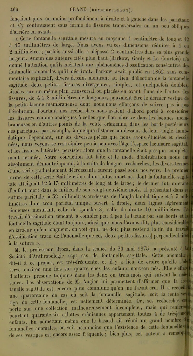 fonçaient plus ou moins profondément à droite et à gauche dans les pariétaux et s'y continuaient sous forme de fissures transversales ou un peu oblique» d'arrière en avant. « Cette fontanelle sagittale mesure en moyenne 1 centimètre de long et 12 à 15 millimètres de large. Nous avons vu ces dimensions réduites à 1 ou 2 millimètres; parfois aussi elle a dépassé 2 centimètres dans sa plus grande largeur. Aucun des auteurs cités plus haut (Barkow, Gerdy et Le Courtois) n'a donné l'attention qu'ils méritent aux phénomènes d'ossification consécutive des fontanelles anomales qu'il décrivait. Barkow avait publié en 18.62, sans com- mentaire explicatif, divers dessins montrant au lieu d'élection de la fontanelle sagittale deux petites fissures divergentes, simples, et quelquefois doubles, situées sur un même plan transversal ou placées en avant l'une de l'autre. Ces fissures, de 4 à 8 millimètres de longueur, pouvaient être le dernier vestige de la petite lacune membraneuse dont nous nous efforçons de suivre pas à pas l'évolution. Pourtant nos recherches nous avaient d'abord porté à ronsidéreJ les fissures comme analogues à celles que l'on observe dans les lacunes mem- braneuses en d'autres points de la voûte crânienne, dans les bords postérieurs des pariétaux, par exemple, à quelque distance au-dessous de leur angle lambJ datique. Cependant, sur les diverses pièces que nous avons étudiées et dessiJj nées, nous voyons se restreindre peu à peu avec l'âge l'espace lacunaire sagittaM et les fissures latérales persister alors que la fontanelle était presque compléta ment fermée. Notre conviction fut faite et le mode d'oblitération nous fij absolument démontré quand, à la suite de longues recherches, les divers terme d'une série graduellement décroissante eurent passé sous nos yeux. Le prenne terme de cette série était le crâne d'un fœtus mort-né, dont la fontanelle sagil taie atteignait 12 à 13 millimètres de long et de large ; le dernier fut un crài d'enfant mort dans le milieu de son vingt-neuvième mois. Il présentait dans suture pariétale, à 52 millimètres au-dessus de l'angle lambdaliquc et à 5 mil- limètres d'un trou pariétal unique ouvert à droite, deux lignes légèremc sinueuses mesurant, celle de gauche 8, celle de droite 10 millimètres, travail d'ossification tendant à combler peu à peu la lacune par ses bords ej fontanelle sagittale étant toujours, ainsi que nous l'avons dit, plus considéra en largeur qu'en longueur, on voit qu'il ne doit plus rester à la fin du trav d'ossification trace de l'anomalie que ces deux petites fissures| perpendiculî à la suture ». M. le professeur Broca, dans la séance du 20 mai i 875, a présenté à Société d'Anthropologie sept cas de fontanelle sagittale. Cette anomalie dit-il à ce propos, est très-fréquente, et il y a lieu de croire qu'elle s'fl serve environ une fois sur quatre chez les enfants nouveau nés. Elle s'efln d'ailleurs presque toujours dans les deux ou trois mois qui suivent la oj sance. Les observations de M. Augier lui permettent d'affirmer que la Si tanelle sagittale est encore plus commune qu'on ne l'avait cru. Il a recueil une quarantaine de cas où soit la fontanelle sagittale, soit la fente v* tige de cette fontanelle, est nettement déterminée. Or, ses recherches porté sur une collection malheureusement incomplète, mais qui reniera pourtant quarante-six calottes crâniennes appartenant toutes à de trèsjcunj enfants. En admettant même que le hasard ait réuni un grand nombre fontanelles anomales, on voit néanmoins que l'existence de cette fontanelle i de ses vestiges est encore assez fréquente ; bien plus, cet auteur a remaflp