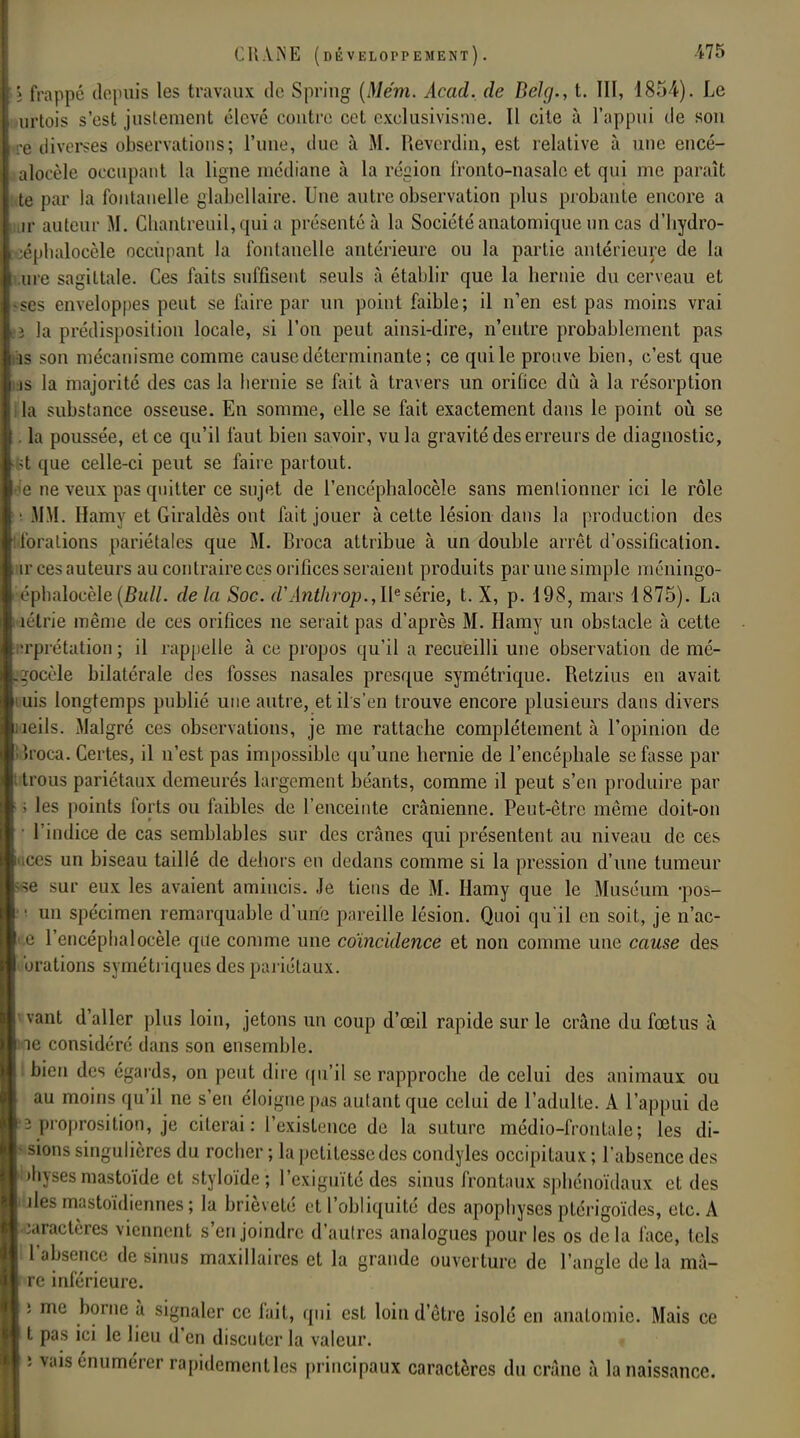i frappé depuis les travaux de Spring (Me'm. Acad. de Belg., t. III, 1854). Le urtois s'est justement élevé contre cet exclusivisme. Il cite à l'appui de son ré diverses observations; l'une, due à M. Revcrdin, est relative à une encé- aloeèle occupant la ligne médiane à la région fronto-nasalc et qui me paraît te par la fontanelle glabellaire. Une autre observation plus probante encore a ir auteur M. Cliantreuil, qui a présenté à la Société anatomique un cas d'hydro- oéphalocèle occupant la fontanelle antérieure ou la partie antérieure de la ure sagittale. Ces faits suffisent seuls à établir que la hernie du cerveau et ses enveloppes peut se faire par un point faible; il n'en est pas moins vrai lâ la prédisposition locale, si l'on peut ainsi-dire, n'entre probablement pas as son mécanisme comme cause déterminante; ce qui le prouve bien, c'est que us la majorité des cas la hernie se fait à travers un orifice dû à la résorption Ua substance osseuse. En somme, elle se fait exactement dans le point où se . la poussée, et ce qu'il faut bien savoir, vu la gravité des erreurs de diagnostic, :fet que celle-ci peut se faire partout, e ne veux pas quitter ce sujet de l'encéphalocèle sans mentionner ici le rôle • MM. Hamy et Giraldès ont fait jouer à cette lésion dans la production des . foralions pariétales que M. Broca attribue à un double arrêt d'ossification, ir ces;iuteurs au contraire ces orifices seraient produits par une simple méningo- éphaloeèle (Bull, delà Soc. d'Anthrop., IIe série, t. X, p. 198, mars 1875). La lélrie même de ces orifices ne serait pas d'après M. Hamy un obstacle à cette Tprétation ; il rappelle à ce propos qu'il a recueilli une observation de mé- 20cèle bilatérale des fosses nasales presque symétrique. Retzius en avait mis longtemps publié une autre, etils'en trouve encore plusieurs dans divers îeils. Malgré ces observations, je me rattache complètement à l'opinion de iroca. Certes, il n'est pas impossible qu'une hernie de l'encéphale se fasse par t trous pariétaux demeurés largement béants, comme il peut s'en produire par i les points forts ou faibles de l'enceinte crânienne. Peut-être même doit-on l'indice de cas semblables sur des crânes qui présentent au niveau de ces aces un biseau taillé de dehors en dedans comme si la pression d'une tumeur ^e sur eux les avaient amincis. Je tiens de M. Hamy que le Muséum -pos- ■ un spécimen remarquable d'une pareille lésion. Quoi qu'il en soit, je n'ac- ce l'encéphalocèle que comme une coïncidence et non comme une cause des • brations symétriques des pariétaux. vaut d'aller plus loin, jetons un coup d'œil rapide sur le crâne du fœtus à e considéré dans son ensemble, bien des égards, on peut dire qu'il se rapproche de celui des animaux ou au moins qu'il ne s'en éloigne pas autant que celui de l'adulte. A l'appui de 3 proposition, je citerai: l'existence de la suture médio-frontale; les di- sions singulières du rocher ; la petitesse des condyles occipitaux ; l'absence des ■jhysesmastoïde et styloïde ; l'exiguïté des sinus frontaux sphénoïdaux et des ules mastoïdiennes ; la brièveté et l'obliquité des apophyses ptérigoïdes, etc. A •aractères viennent s'enjoindre d'autres analogues pour les os delà face, tels l'absence de sinus maxillaires et la grande ouverture de l'angle de la ma- re inférieure. î me borne à signaler ce fait, qui est loin d'être isolé en anatomie. Mais ce t pas ici le lieu d'en discuter la valeur. : v;usénumérer rapidementlcs principaux caractères du crâne à la naissance.