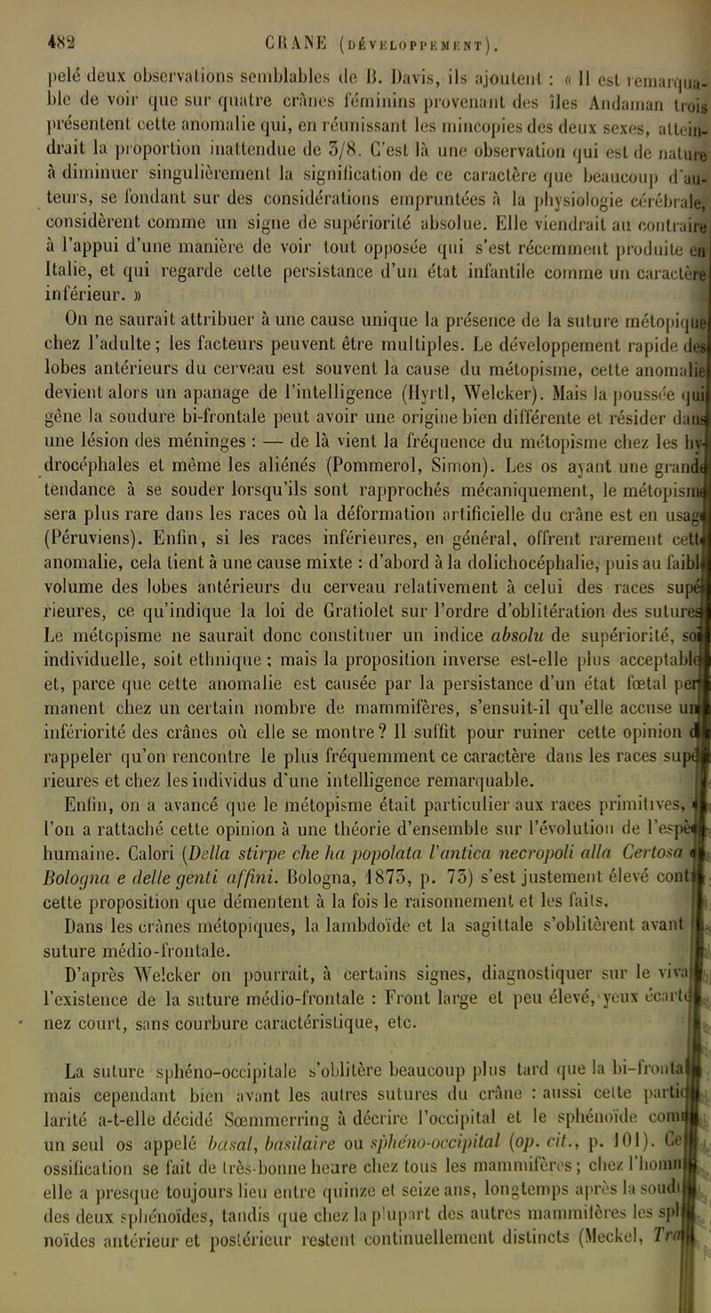 pelé deux observations semblables de B. Davis, ils ajoutent : « Il est remarqua- ble de voir que sur quatre crânes féminins provenant des îles Andaman trois présentent cette anomalie qui, en réunissant les mincopies des deux sexes, attein- drait la proportion inattendue de 3/8. C'est là une observation qui est de nature à diminuer singulièrement la signilication de ce caractère que beaucoup d'au- teurs, se fondant sur des considérations empruntées à la physiologie cérébrale, considèrent comme un signe de supériorité absolue. Elle viendrait au contraire à l'appui d'une manière de voir tout opposée qui s'est récemment produite en Italie, et qui regarde celte persistance d'un état infantile comme un caractère inférieur. » On ne saurait attribuer à une cause unique la présence de la suture métopique chez l'adulte; les facteurs peuvent être multiples. Le développement rapide des lobes antérieurs du cerveau est souvent la cause du métopisme, cette anomalie devient alors un apanage de l'intelligence (Hyrtl, Welcker). Mais la poussée qui gêne la soudure bi-frontale peut avoir une origine bien différente et résider dam une lésion des méninges : — de là vient la fréquence du métopisme chez les hy drocéphales et même les aliénés (Pommerol, Simon). Les os ayant une grand tendance à se souder lorsqu'ils sont rapprochés mécaniquement, le métopisr sera plus rare dans les races où la déformation artificielle du crâne est en usag (Péruviens). Enfin, si les races inférieures, en général, offrent rarement cÀ anomalie, cela lient à une cause mixte : d'abord à la dolichocéphalie, puis au faim volume des lobes antérieurs du cerveau relativement à celui des races supéj rieures, ce qu'indique la loi de Gratiolet sur l'ordre d'oblitération des suture^ Le métopisme ne saurait donc constituer un indice absolu de supériorité, individuelle, soit ethnique ; mais la proposition inverse est-elle pins acceptable et, parce que cette anomalie est causée par la persistance d'un état fœtal pe manent chez un certain nombre de mammifères, s'ensuit-il qu'elle accuv m infériorité des crânes où elle se montre? 11 suffit pour ruiner cette opinion rappeler qu'on rencontre le plus fréquemment ce caractère dans les races suj rieures et chez les individus d'une intelligence remarquable. Enfin, on a avancé que le métopisme était particulier aux races primitives, l'on a rattaché cette opinion à une théorie d'ensemble sur l'évolution de l'esj humaine. Calori [Délia stirpe che ha popolata Vàntica necropoli alla Certosa Bologna e délie genti affini. Bologna, 1873, p. 73) s'est justement élevé contj cette proposition que démentent à la fois le raisonnement et les faits. Dans les crânes métopiques, la lambdoïde et la sagittale s'oblitèrent avant suture médio-frontale. D'après Welcker on pourrait, à certains signes, diagnostiquer sur le vival l'existence de la suture médio-frontale : Front large et peu élevé,'yeux écarlj nez court, sans courbure caractéristique, etc. La suture sphéno-occipitale s'oblitère beaucoup plus tard que la bi-frontaj mais cependant bien avant les autres sutures du crâne : aussi celte partie larité a-t-elle décidé Sœmmerring à décrire l'occipital et le sphénoïde comï un seul os appelé basai, basilaire ou sphéno-occipilai (op. cit., p. 101). Ce| ossification se fait de très-bonne heure chez tous les mammifères ; chez l'honni elle a presque toujours lieu entre quinze et seize ans, longtemps après la soudil des deux sphénoïdes, tandis que chez la plupart des autres mammilères les splj noïdes antérieur et postérieur restent continuellement distincts (Meckel, Tro