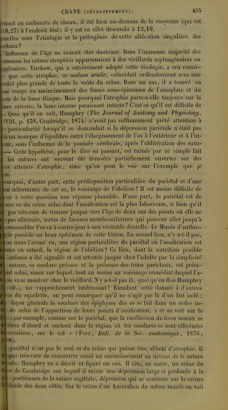 Muant au carbonate de chaux, il été bien au-dessous de la moyenne (qui est 118/27) à l'endroit lésé; il y est en effet descendu à 12,10. tteltes sont l'étiologie et la pathogénie de cette altération singulière des étaux? 'influence de l'âge ne saurait être douteuse. Dans l'immense majorité des connus les crânes atrophiés appartenaient à des vieillards septuagénaires ou m'imires. Virchow, qui a entièrement adopté cette étiologie, a cru remar- • que cette atrophie, ce malum senile, coïncidait ordinairement avec une oitc plus grande de toute la voûte du crâne. Dans un cas, il a trouvé en oe temps un amincissement des fosses sous-épineuses de l'omoplate et du I0U de la fosse iliaque. Mais pourquoi l'atrophie porte-t-elle toujours sur la ace externe, la lame interne paraissant intacte? C'est ce qu'il est difficile de . Quoi qu'il en soit, Humphry {The Journal of Anatomy and Physioloyij, VIII, p. 138, Cambridge, 1874) n'avait pas suffisamment prêté attention à • particularité lorsqu'il se demandait si la dépression pariétale n'était pas ià un manque d'équilibre entre l'élargissement de l'os à l'extérieur et à l'in- ur, sous l'influence de la poussée cérébrale, après l'oblitération des sutu- — Cette hypothèse, pour le dire en passant, est ruinée par ce simple fait les sutures ont souvent été trouvées partiellement ouvertes sur des es atteints d'atrophie, ainsi qu'on peut le voir sur l'exemple que je te. urquoi, d'autre part, cette prédisposition particulière du pariétal et d'une n déterminée de cet os, le voisinage de l'obélion ? Il est moins difficile de er à cette question une réponse plausible. D'une part, le pariétal est de ices os du erànc celui dont l'ossification est la plus laborieuse, si bien qu'il pas très-rare de trouver jusque vers l'âge de deux ans des points où elle ne tpas effectuée, sortes de lacunes membraniformes qui peuvent aller jusqu'à i ressembler l'os vu à contre-jour à une véritable dentelle. Le Musée d'anthro- ie possède un beau spécimen de cette lésion. En second lieu, n'y a-t-ilpas, e nous l'avons vu, une région particulière du pariétal où l'ossification est rs en retard, la région de l'obélion? Ce lieu, dont la nutrition pénible V u lance a été signalée et est attestée jusque chez l'adulte par la simplicité suture, sa soudure précoce et la présence des trous pariétaux, est préci- t celui, sinon sur lequel, tout, au moins au voisinage immédiat duquel l'a- e vase montrer chez le vieillard. N'y a-t-il pas là, quoi qu'en dise Humphry cit.), un rapprochement intéressant? Etendant cette donnée à d'autres s du squelette, on peut remarquer qu'il ne s'agit pas là d'un fait isolé : façon générale la soudure des épiphyses des os se fait dans un ordre in- de celui de l'apparition de leurs points d'ossification, « et on voit sur le , par exemple, comme sur le pariétal, que la raréfaction du tissu osseux se le d'abord et surtout dans la région où les soudures se sont effectuées emières, sur lè col » (Fcré, Bull, de la Soc. anatomique, 1876, pariétal n'est pas le seul os du crâne qui puisse être affecté d'atrophie. 11 a- Ilès-rare de rencontrer aussi un amincissement au niveau de la suture le. Humphry en a décrit et figuré un cas. 11 cite, en outre, un crâne du e de Cambridge sur lequel il existe une dépression large et profonde à la • postt'riciire de la suture sagittale, dépression qui se continue sur lasulure loïdc des deux côtés. Sur le crâne d'un Australien du même musée on voit