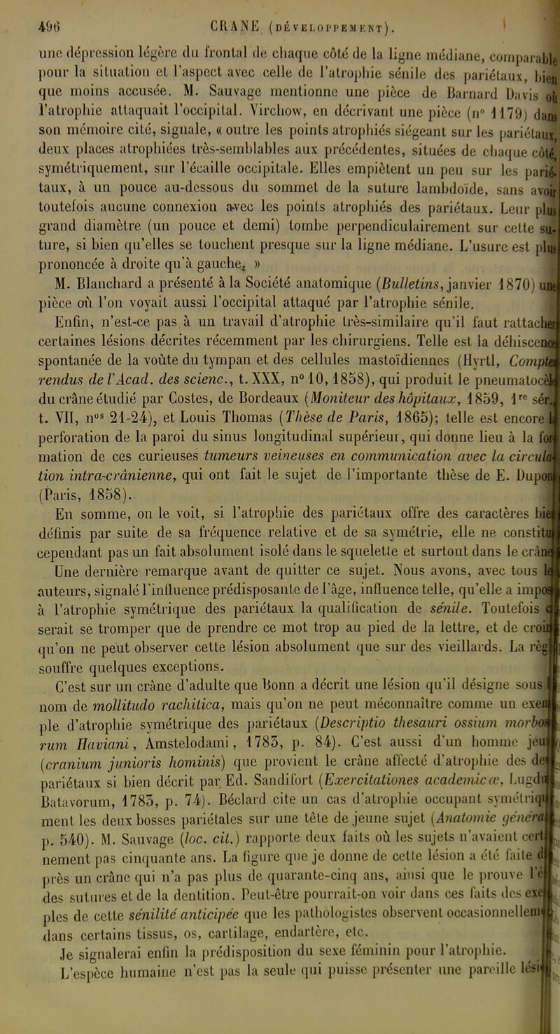 une dépression légère du frontal de chaque côté de la ligne médiane, comparai»! pour la situation et l'aspect avec celle de l'atrophie sénile des pariétaux, bien que moins accusée. M. Sauvage mentionne une pièce de Barnard Davis où l'atrophie attaquait l'occipital. Virchovv, en décrivant une pièce (n° 1179j dam son mémoire cité, signale, « outre les points atrophiés siégeant sur les pariétauî deux places atrophiées très-semblahles aux précédentes, situées de chaque côtJ symétriquement, sur l'écaillé occipitale. Elles empiètent un peu sur les pari£ taux, à un pouce au-dessous du sommet de la suture lambdoïde, sans avol toutefois aucune connexion a«vee les points atrophiés des pariétaux. Leur pli* grand diamètre (un pouce et demi) tombe perpendiculairement sur cette su- ture, si bien qu'elles se touchent presque sur la ligne médiane. L'usure est \ lu. prononcée à droite qu'à gauche. » M. Blanchard a présenté à la Société anatomique (Bulletins, janvier 1870) M pièce où l'on voyait aussi l'occipital attaqué par l'atrophie sénile. Enfin, n'est-ce pas à un travail d'atrophie très-similaire qu'il faut rattach certaines lésions décrites récemment par les chirurgiens. Telle est la déhiî spontanée de la voûte du tympan et des cellules mastoïdiennes (flyrtl, Comt rendus de VAcacl. des scienc, t. XXX, n° 10,1858), qui produit le pneumatocèj du crâne étudié par Costes, de Bordeaux (Moniteur des hôpitaux, 1859, \ sfl t. VII, nus 21-24), et Louis Thomas (Thèse de Paris, 1865); telle est encore L perforation de la paroi du sinus longitudinal supérieur, qui donne lieu à la fon mation de ces curieuses tumeurs veineuses en communication avec la circulai tion intra-crânienne, qui ont fait le sujet de l'importante thèse de E. Dupod (Paris, 1858). En somme, on le voit, si l'atrophie des pariétaux offre des caractères b: définis par suite de sa fréquence relative et de sa symétrie, elle ne constil cependant pas un fait absolument isolé dans le squelette et surtout dans le < i ï Une dernière remarque avant de quitter ce sujet. Nous avons, avec tous auteurs, signalé l'influence prédisposante de l'âge, influence telle, qu'elle a im à l'atrophie symétrique des pariétaux la qualification de sénile. Toutefois serait se tromper que de prendre ce mot trop au pied de la lettre, et de cro: qu'on ne peut observer cette lésion absolument que sur des vieillards. La n souffre quelques exceptions. C'est sur un crâne d'adulte que Bonn a décrit une lésion qu'il désigne sou^ nom de mollitudo rachitica, mais qu'on ne peut méconnaître comme un t \ pie d'atrophie symétrique des pariétaux (Descriptio thesauri ossium morh rum Haviani, Amstelodami, 1783, p. 8-4). C'est aussi d'un homme }c (cranium junioris hominis) que provient le crâne affecté d'atrophie des pariétaux si bien décrit par Ed. Sandifort (Exercitationes académieœ, Lug< Batavorum, 1785, p. 74). Béclard cite un cas d'atrophie occupant symétri ment les deux bosses pariétales sur une tête déjeune sujet (Anatomie yénérû p. 540). M. Sauvage (loc. cit.) rapporte deux faits où les sujets n'avaient cert nement pas cinquante ans. La figure que je donne de cette lésion a été faite d près un crâne qui n'a pas plus de quarante-cinq ans, ainsi que le prouve l'a des sutures et de la dentition. Peut-être pourrait-on voir dans ces faits dos exf pies de cette sénilité anticipée que les pathologistcs observent occasionnelleni dans certains tissus, os, cartilage, endartère, etc. Je signalerai enfin la prédisposition du sexe féminin pour l'atrophie. L'espèce humaine n'est pas la seule qui puisse présenter une pareille lési