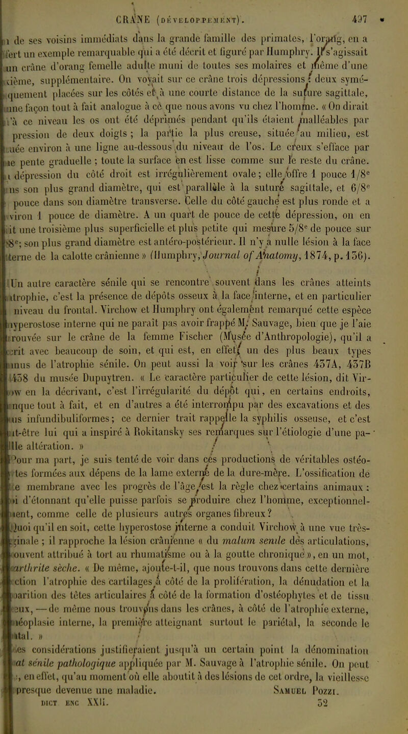 , de ses voisins immédiats dans la grande famille des primates, l'oraifg, en a fart un exemple remarquable qui a été décrit et ligure par Humphry. Ir s'agissait un crâne d'orang femelle adulte muni de toutes ses molaires et même d'une tième, supplémentaire. On voyait sur ce crâne trois dépressions t deux symé- 1 quement placées sur les côtés efctà une courte distance de la suture sagittale, une laçon tout à fait analogue à ce que nous avons vu chez l'homme. « On dirait 'à ce niveau les os ont été déprimés pendant qu'ils étaient malléables par pression de deux doigts; la partie la plus creuse, située'au milieu, est aée environ à une ligne au-dessous du niveau de l'os. Le creux s'efface par we pente graduelle ; toute la surface en est lisse comme sur le reste du crâne, i dépression du côté droit est irrégulièrement ovale; elle/offre 1 pouce d/8e n< son plus grand diamètre, qui est parallèle à la suturé sagittale, et 6/8e pouce dans sou diamètre transverse. Celle du côté gauche est plus ronde et a viron 1 pouce de diamètre. A un quart de pouce de cette dépression, on en ,it une troisième plus superficielle et plus petite qui mesure 5/8e de pouce sur 8 : son plus grand diamètre est antéro-postéricur. Il n'y a nulle lésion à la face terne de la calotte crânienne » (Humphry,ournal of A'natomy, 1874, p. 45G). /' Un autre caractère sénile qui se rencontre souvent dans les crânes atteints ttrophie, c'est la présence de dépôts osseux à la face 'interne, et en particulier niveau du frontal. Virchow et Humphry ont également remarqué cette espèce ivperostose interne qui ne paraît pas avoir frappé M/ Sauvage, bien que je l'aie rouvée sur le crâne de la femme Fischer (Musée d'Anthropologie), qu'il a rit avec beaucoup de soin, et qui est, en effet ( un des plus beaux types mus de l'atrophie séuile. On peut aussi la \oif 'sur les crânes 457A, 437B r>8 du musée Dupuytren. « Le caractère particulier de cette lésion, dit Vir- i\\ en la décrivant, c'est l'irrégularité du dépôt qui, en certains endroits, nquetout à fait, et en d'autres a été interrompu par des excavations et des us infundibuliformes ; ce dernier trait rappelle la syphilis osseuse, et c'est it-èdv lui qui a inspiré à Rokitansky ses remarques sur l'étiologie d'une pa- ' lie altération. » / 'our ma part, je suis tenté de voir dans ces productions de véritables ostéo- ttes formées aux dépens de la lame externé de la dure-mère. L'ossification de te membrane avec les progrès de l'âge/est la règle chez «certains animaux : fci d'étonnant qu'elle puisse parfois se^produire chez l'homme, exceptionnel- lent, comme celle de plusieurs autres organes fibreux ? iuoi qu'il en soit, cette hyperostose interne a conduit Virchow à une vue très- »inale ; il rapproche la lésion crânienne « du malum sende dès articulations, auvent attribué à tort au rhumatisme ou à la goutte chronique », en un mot, mrtlirite sèche. « De même, ajoute-t-il, que nous trouvons dans cette dernière ction l'atrophie des cartilages A côté de la prolifération, la dénudation et la larition des tètes articulaires & côté de la formation d'ostéophytes et de tissu ux,—de même nous trouvpnsdans les crânes, à côté de l'atrophie externe, îéoplasie interne, la première atteignant surtout le pariétal, la seconde le tal. » / (es considérations justifieraient jusqu'à un certain point la dénomination at sénile pathologique appliquée par M. Sauvage à l'atrophie sénile. On peut :, en effet, qu'au moment où elle aboutit à des lésions de cet ordre, la vieillesse resque devenue une maladie. Samuel Pozzi. dict enc XXIi. 52