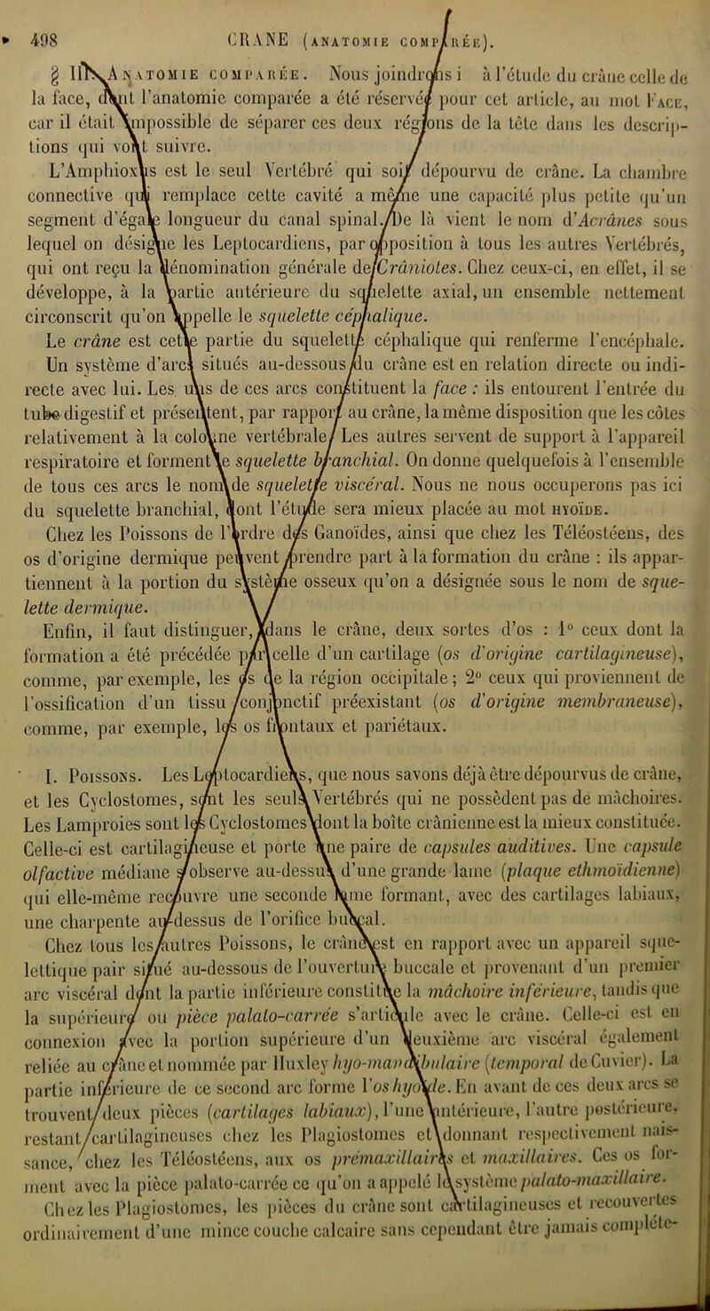 g 1ÏÏVA k aïomie COMPARÉE'. Nous joindrons i à l'élude du crâne celle de la face, dVil l'analomic comparée a été réservé* pour cet article, au mot Page, car il élailYnpossible de séparer ces deux rég/ons de la tète dans les descrip- tions qui vo\t suivre. / L'Amphioxlis est le seul Vertébré qui soi/ dépourvu de crâne. La chambre connective qui remplace celte cavité a même une capacité plus petite qu'un segment d'égale longueur du canal spinal.Ale là vient le nom d'Acrâaes sou- lequel on désigne les Leplocardiens, par opposition à tous les autres Vertébrés, qui ont reçu la dénomination générale dejCrâniotes. Chez ceux-ci, en effet, il se développe, à la Wrtie antérieure du squelette axial, un ensemble nettement circonscrit qu'on\ppelle le squelette céphalique. Le crâne est cette partie du squelette céphalique qui renferme l'encéphale. Un système d'arci situés au-dessous/lu crâne est en relation directe ou indi- recte avec lui. Les uus de ces arcs constituent la face : ils entourent l'entrée du tuWdigestif et présentent, par rapport au crâne, la même disposition que les côtes relativement à la colonne vertébrale/ Les autres servent de support à l'appareil respiratoire et formentXe squelette branchial. On donne quelquefois à l'ensemble de tous ces arcs le nonAde squelette viscéral. Nous ne nous occuperons pas ici du squelette branchial, «ont l'étu/ue sera mieux placée au mot hyoïde. Chez les Poissons de l'krdre d/s Ganoïdes, ainsi que chez les Téléosléens, des os d'origine dermique peuvent«rendre part à la formation du crâne : ils appar- tiennent à la portion du sVstèflue osseux qu'on a désignée sous le nom de sque- lette dermique. \ / Enfin, il faut distinguer,«Luis le crâne, deux sortes d'os : 1° ceux dont la formation a été précédée p/r\celle d'un cartilage (os d'origine cartilagineuse), comme, par exemple, les as ae la région occipitale ; 2° ceux qui proviennent de l'ossification d'un tissu /conjpnctif préexistant (os d'origine membraneuse), comme, par exemple, lœ> os frontaux et pariétaux. I. Poissons. Les LeptocardieXs, que nous savons déjà être dépourvus de crâne, et les Cyclostomes, so/nt les seul» Vertébrés qui ne possèdent pas de mâchoire-. Les Lamproies sont lais Cyclostomcs\lont la boîte crânienne est la mieux const i t uée. Celle-ci est cartilagineuse et porte \ne paire de capsules auditives. Une capsule olfactive médiane s/observe au-dessu\ d'une grande lame (plaque ethmoïdienne) qui elle-même recouvre une seconde Wne formant, avec des cartilages labiaux, une charpente au-dessus de l'orifice buVal. Chez tous lcsAulres Poissons, le cràneVst en rapport avec un appareil sque- leltique pair si/ié au-dessous de l'ouverture buccale et provenant d'un premier arc viscéral demt la partie inférieure constitue la mâchoire inférieure, tandis que la supérieur^ ou pièce palalo-carrée s'articule avec le crâne. Celle-ci est en connexion /vec la portion supérieure d'un «deuxième arc viscéral également reliée au c/âne et nommée par Huxley hyo-mava\bulaire (temporal deCuvier). La partie inférieure de ce second arc forme Vos hyoïde. En avant de ces deux arcs se trouvent/deux pièces (cartilages labiaux), l'uneYmlérieure, l'autre postérieure, restant/cartilagineuses chez les Plagiostomes étalonnant respectivement nais- sance/chez les Téléostéens, aux os prémaxillairh et maxillaires. Ces os for- ment, avec la pièce palalo-carrée ce qu'on a appelé làsystcmc palato-maxillaire. Chez les Plagiostomes, les pièces du crâne sont cartilagineuses et recouvertes ordinairement d'une mince couche calcaire sans cependant être jamais complote-