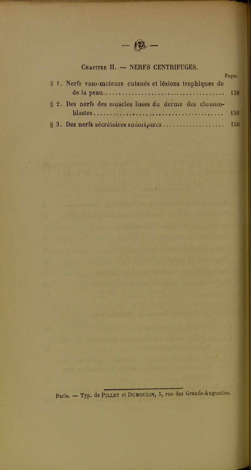 Chapitre II. — NERFS CENTRIFUGES. Pagw. S 1. Nerfs vaso-moteurs cutanés et lésions trophiques de de la peau 138 § 2. Des nerfs des muscles lisses du derme des cliioiuo- blastes 130 §3. Des nerfs sécréloires sutioii^ares loO Paris. — Typ. de Pillet et Dumoulin, 5, rue des Grands-Augustin?.